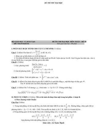 ĐỀ THI THỬ ĐẠI HỌC
BỘ GIÁO DỤC VÀ ĐÀO TẠO ĐỀ ÔN THI ĐẠI HỌC MÔN TOÁN – ĐỀ 10
(ĐỀ THAM KHẢO) Thời gian làm bài: 180 phút .
I. PHẦN BẮT BUỘC DÀNH CHO TẤT CẢ THÍ SINH (7,0 điểm)
Câu I (2 điểm) Cho hàm số
1
12
−
+
=
x
x
y có đồ thị (C).
1. Khảo sát sự biến thiên và vẽ đồ thị hàm số .
2. Với điểm M bất kỳ thuộc đồ thị (C) tiếp tuyến tại M cắt 2 tiệm cận tại Avà B . Gọi I là giao hai tiệm cận , tìm vị
trí của M để chu vi tam giác IAB đạt giá trị nhỏ nhất.
Câu II (2 điểm)
1. Giải phương trình: 2
cos.2sin
2sin x-2x3sin
=
xx
2. Giải hệ phương trình :




=−++
=+−+−
0222
0964
22
224
yxyx
yyxx
.
Câu III (1 điểm) Tính tích phân sau: I= dx..cos.sin. 3
2
0
sin2
xxe x
∫
π
Câu IV (1 điểm) Cho hình chóp tứ giác đều S.ABCD có cạnh bên bằng a , mặt bên hợp với đáy góc α .
Tìm α để thể tích của hình chóp đạt giá trị lớn nhất.
Câu V (1 điểm) Cho 3 số dương x, y, z thoả mãn : x +3y+5z 3≤ .Chứng minh rằng:
46253 4
+zxy + 415 4
+xyz + 4815 4
+yzx ≥ 45 5 xyz.
II. PHẦN TỰ CHỌN (3,0 điểm). Tất cả thí sinh chỉ được làm một trong hai phần: A hoặc B.
A.Theo chương trình Chuẩn:
Câu VIa (2 điểm)
1. Trong mặt phẳng với hệ toạ độ Oxy cho hình chữ nhật ABCD có tâm I(
2
1
; 0) . Đường thẳng chứa cạnh AB có
phương trình x – 2y + 2 = 0 , AB = 2AD. Tìm toạ độ các đỉnh A, B, C, D, biết A có hoành độ âm .
2.Trong không gian với hệ toạ độ Oxyz cho 2 đường thẳng )( 1d và )( 2d có phương trình .
Lập phương trình mặt phẳng chứa (d1 ) và )( 2d .
Giáo viên : Lê Xuân Mạnh
3
3
9
1
6
4-x
:)(d;
1
2-z
3
1y
2
1
);( 21
−
=
−
==
+
=
− zyx
d
 