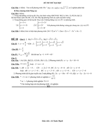 ĐỀ THI THỬ ĐẠI HỌC
Câu VIIa (1 điểm) Tìm m để phương trình x10 1).12(48 22
++=++ xxmx .có 2 nghiệm phân biệt
B.Theo chương trình Nâng cao
Câu VIb (2 điểm)
1. Trong mặt phẳng với hệ toạ độ Oxy cho hình vuông ABCD biết M(2;1); N(4; -2); P(2;0); Q(1;2)
lần lượt thuộc cạnh AB, BC, CD, AD. Hãy lập phương trình các cạnh của hình vuông.
2. Trong không gian với hệ toạ độ Oxyz cho 2 đường thẳng ( ∆ ) và ( )'∆ có phương trình .
( ) ( )





+=
=
+=
∆





=
+=
+=
∆
4t'2
t'2y
t'2-2x
:;
4
2t-1y
t3x
: '
zz
Viết phương trình đường vuông góc chung của ( ∆ ) và ( )'∆
Câu VIIb (1 điểm) Giải và biện luận phương trình : 1+mx ( .243)22 2322
−+−=++ xxxmxxm
ĐỀ 10 Câu I: 2. M1( 32;31 ++ ) ; M2( 32;31 −− )
Câu II: 1. x = ±
3
π
+ k2π ; 2.



=
=
3
2
y
x
;



=
−=
3
2
y
x
;



=
=
5
2
y
x
;



=
−=
5
2
y
x
Câu III: I =
e
2
Câu IV: Vmax
27
34 3
a
= khi đó tan α2
=1 ⇒ α = 45o
Câu V:
Câu VIa: 1.A(-2;0) ; B(2;2) ; C(3;0) ; D(-1;-2) ; 2.Phương trình (P) : x + y – 5z + 10 = 0
Câu VIIa:
5
12
4 ≤< m hoặc -5 < 4−<m
Câu VIb: 1. AB: x- 2y = 0 ; CD : x- 2y-2 =0 ; BC: 2x +y – 6= 0; AD: 2x + y -4 =0
hoặc AB: -x + y+ 1 =0 ; BC: -x –y + 2= 0 ; AD: -x –y +3 =0 ; CD: -x + y+ 2 =0
2. Phương trình (d) là giao tuyến của 2 mặt phẳng (P) : 2x – y + 10z – 47 = 0 ; (Q) : x + 3y – 2z + 6 = 0
Câu VIIb: * 11 <<− m phương trình có nghiệm x=
1
2
−
−
m
* m = -1 phương trình nghiệm 1≥∀x
* Các trường hợp còn lại phương trình vô nghiệm
----------------------------------------------- Hết-----------------------------------------------------------
Giáo viên : Lê Xuân Mạnh
 