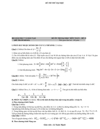 ĐỀ THI THỬ ĐẠI HỌC
BỘ GIÁO DỤC VÀ ĐÀO TẠO ĐỀ ÔN THI ĐẠI HỌC MÔN TOÁN – ĐỀ 11
(ĐỀ THAM KHẢO) Thời gian làm bài: 180 phút .
I. PHẦN BẮT BUỘC DÀNH CHO TẤT CẢ THÍ SINH (7,0 điểm)
Câu I: (2 điểm) Cho hàm số
2
32
−
−
=
x
x
y
1. Khảo sát sự biến thiên và vẽ đồ thị (C) của hàm số.
2. Cho M là điểm bất kì trên (C). Tiếp tuyến của (C) tại M cắt các đường tiệm cận của (C) tại A và B. Gọi I là giao
điểm của các đường tiệm cận.Tìm điểm M sao cho đường tròn ngoại tiếp ∆ IAB có diện tích nhỏ nhất.
Câu II (2 điểm)
1. Giải phương trình : 





−=−+
24
cos2sin
2
cossin
2
sin1 22 x
x
x
x
x π
2. Giải bất phương trình : 





−+−>−+− xxxxx
2
1
log)2(22)144(log
2
1
2
2
Câu III (1 điểm) Tính tích phân ∫ 





+
+
=
e
dxxx
xx
x
I
1
2
ln3
ln1
ln
Câu IV (1 điểm)
Cho hình chóp S.ABC có AB = AC = a. BC =
2
a
. 3aSA = , · · 0
30= =SAB SAC . Tính thể tích khối chóp S.ABC.
Câu V (1 điểm) Cho a, b, c là ba số dương thoả mãn : a + b + c =
3
4
. Tìm giá trị nhỏ nhất của biểu thức
333
3
1
3
1
3
1
accbba
P
+
+
+
+
+
=
II. PHẦN TỰ CHỌN (3,0 điểm). Tất cả thí sinh chỉ được làm một trong hai phần: A hoặc B.
A.Theo chương trình Chuẩn
Câu VIa (2 điểm)
1. Trong mặt phẳng với hệ trục tọa độ Oxy, cho điểm A(-1;1) và B(3;3), đường thẳng (D): 3x – 4y + 8 = 0.
Lập phương trình đường tròn qua A, B và tiếp xúc với đường thẳng(D).
2. Trong không gian với hệ toạ độ Oxyz cho hai điểm A(0; 0; -3), B(2; 0; -1) và mp (P) có pt: 3x 8y 7z 1 0− + + = .
Viết pt chính tắc đường thẳng d nằm trên mp (P) và d vuông góc với AB tại giao điểm của đường thẳng AB và (P).
Câu VIIa (1 điểm)
Tìm số nguyên dương n biế t:
2 3 2 2 1 2 1
2 1 2 1 2 1 2 12 3.2.2 .... ( 1) ( 1)2 .... 2 (2 1)2 40200− − +
+ + + +− + + − − + − + = −k k k n n
n n n nC C k k C n n C
B. Theo chương trình Nâng cao
Giáo viên : Lê Xuân Mạnh
 