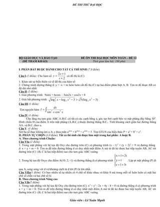 ĐỀ THI THỬ ĐẠI HỌC
BỘ GIÁO DỤC VÀ ĐÀO TẠO ĐỀ ÔN THI ĐẠI HỌC MÔN TOÁN – ĐỀ 12
(ĐỀ THAM KHẢO) Thời gian làm bài: 180 phút .
I. PHẦN BẮT BUỘC DÀNH CHO TẤT CẢ THÍ SINH (7,0 điểm)
Câu I (2 điểm): Cho hàm số
2
12
+
+
=
x
x
y có đồ thị là (C)
1. Khảo sát sự biến thiên và vẽ đồ thị của hàm số
2. Chứng minh đường thẳng d: y = -x + m luôn luôn cắt đồ thị (C) tại hai điểm phân biệt A, B. Tìm m để đoạn AB có
độ dài nhỏ nhất.
Câu II (2 điểm):
1. Giải phương trình: 9sinx + 6cosx – 3sin2x + cos2x = 8
2. Giải bất phương trình: )3(log53loglog 2
4
2
2
2
2 −>−− xxx
Câu III (1 điểm):
Tìm nguyên hàm ∫=
xx
dx
I 53
cos.sin
Câu IV (1 điểm):
Cho lăng trụ tam giác ABC.A1B1C1 có tất cả các cạnh bằng a, góc tạo bởi cạnh bên và mặt phẳng đáy bằng 300
.
Hình chiếu H của điểm A trên mặt phẳng (A1B1C1) thuộc đường thẳng B1C1. Tính khoảng cách giữa hai đường thẳng
AA1 và B1C1 theo a.
Câu V (1 điểm)
Xét ba số thực không âm a, b, c thỏa mãn a2010
+ b2010
+ c2010
= 3. Tìm GTLN của biểu thức P = a4
+ b4
+ c4
.
II. PHẦN TỰ CHỌN (3,0 điểm). Tất cả thí sinh chỉ được làm một trong hai phần: A hoặc B.
A. Theo chương trình Chuẩn:
Câu VIa (2 điểm):
1. Trong mặt phẳng với hệ tọa độ Oxy cho đường tròn (C) có phương trình (x - 1)2
+ (y + 2)2
= 9 và đường thẳng
d: x + y + m = 0. Tìm m để trên đường thẳng d có duy nhất một điểm A mà từ đó kẻ được hai tiếp tuyến AB, AC tới
đường tròn (C) (B, C là hai tiếp điểm) sao cho tam giác ABC vuông.
2. Trong hệ tọa độ Oxyz cho điểm A(10; 2; -1) và đường thẳng d có phương trình
x 1 2t
y t
z 1 3t
= +

=
 = +
. Lập pt mặt phẳng (P) đi
qua A, song song với d và khoảng cách từ d tới (P) là lớn nhất.
Câu VIIa(1 điểm): Có bao nhiêu số tự nhiên có 4 chữ số khác nhau và khác 0 mà trong mỗi số luôn luôn có mặt hai
chữ số chẵn và hai chữ số lẻ.
B. Theo chương trình Nâng cao:
Câu VIb(2 điểm):
1. Trong mặt phẳng với hệ tọa độ Oxy cho đường tròn (C): x2
+ y2
- 2x + 4y - 4 = 0 và đường thẳng d có phương trình
x + y + m = 0. Tìm m để trên đường thẳng d có duy nhất một điểm A mà từ đó kẻ được hai tiếp tuyến AB, AC tới
đường tròn (C) (B, C là hai tiếp điểm) sao cho tam giác ABC vuông.
Giáo viên : Lê Xuân Mạnh
 
