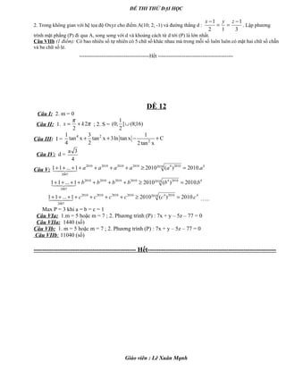 ĐỀ THI THỬ ĐẠI HỌC
2. Trong không gian với hệ tọa độ Oxyz cho điểm A(10; 2; -1) và đường thẳng d :
3
1
12
1 −
==
− zyx
. Lập phương
trình mặt phẳng (P) đi qua A, song song với d và khoảng cách từ d tới (P) là lớn nhất.
Câu VIIb (1 điểm): Có bao nhiêu số tự nhiên có 5 chữ số khác nhau mà trong mỗi số luôn luôn có mặt hai chữ số chẵn
và ba chữ số lẻ.
-----------------------------------------Hết --------------------------------------------
ĐỀ 12
Câu I: 2. m = 0
Câu II: 1. π
π
2
2
kx += ; 2. S = )16;8(]
2
1
;0( ∪
Câu III: I =
4 2
2
1 3 1
tan x tan x 3ln tan x C
4 2 2tan x
+ + − +
Câu IV: d =
a 3
4
Câu V:
42010 201042010201020102010
2007
.2010)(20101...11 aaaaaa =≥+++++++ 
42010 201042010201020102010
2007
.2010)(20101...11 bbbbbb =≥+++++++ 
42010 201042010201020102010
2007
.2010)(20101...11 cccccc =≥+++++++  …..
Max P = 3 khi a = b = c = 1
Câu VIa: 1.m = 5 hoặc m = 7 ; 2. Phương trình (P) : 7x + y – 5z – 77 = 0
Câu VIIa: 1440 (số)
Câu VIb: 1. m = 5 hoặc m = 7 ; 2. Phương trình (P) : 7x + y – 5z – 77 = 0
Câu VIIb: 11040 (số)
----------------------------------------------- Hết-----------------------------------------------------------
Giáo viên : Lê Xuân Mạnh
 