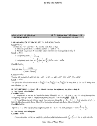 ĐỀ THI THỬ ĐẠI HỌC
BỘ GIÁO DỤC VÀ ĐÀO TẠO ĐỀ ÔN THI ĐẠI HỌC MÔN TOÁN – ĐỀ 13
(ĐỀ THAM KHẢO) Thời gian làm bài: 180 phút .
I. PHẦN BẮT BUỘC DÀNH CHO TẤT CẢ THÍ SINH (7,0 điểm)
Câu I (2 điểm):
Cho hàm số y = x3
– 3(m+1)x2
+ 9x – m (1), m là tham số thực
1. Khảo sát sự biến thiên và vẽ đồ thị của hàm số (1) khi m = 1.
2. Xác định các giá trị m để hàm số (1) nghịch biến trên một khoảng có độ dài bằng 2.
Câu II (2 điểm):
1. Giải phương trình: 2
2 1
3 2 6
x
x x−
=
2. Giải phương trình: tan tan .sin3 sinx +sin2x
6 3
x x x
π π   
− + = ÷  ÷
   
Câu III (1 điểm):
Tính tích phân
( )
2
3
0
sinxdx
sinx + 3 osxc
π
∫
Câu IV (1 điểm):
Tính thể tích hình chóp S.ABC biết SA = a,SB = b, SC = c, · · ·0 0 0
ASB 60 , 90 , 120BSC CSA= = = .
Câu V (1 điểm):
Tìm giá trị nhỏ nhất của biểu thức P = 2 2 2
2 2 2log 1 log 1 log 4+ + + + +x y z trong đó x, y, z là các số dương thoả
mãn điều kiện xyz = 8.
II. PHẦN TỰ CHỌN (3,0 điểm). Tất cả thí sinh chỉ được làm một trong hai phần: A hoặc B.
A. Theo chương trình Chuẩn:
Câu VIa (2 điểm):
1. Trong mp với hệ trục toạ độ Oxy cho hai đường thẳng (d1): x + y + 1 = 0, (d2): 2x – y – 1 = 0. Lập phương trình
đường thẳng (d) đi qua M(1;-1) cắt (d1) và (d2) tương ứng tại A và B sao cho 2MA MB 0+ =
uuuur uuur r
.
2. Trong không gian với hệ trục toạ độ Oxyz cho mặt phẳng (P): x + 2y – 2z + 1 = 0 và hai điểm A(1;7;-1),
B(4;2;0). Lập phương trình đường thẳng (D) là hình chiếu vuông góc của đường thẳng AB trên (P).
Câu VIIa(1 điểm):
Ký hiệu x1 và x2 là hai nghiệm phức của phương trình 2x2
– 2x + 1 = 0. Tính giá trị các số phức: 2
1
1
x
và 2
2
1
x
.
B. Theo chương trình Nâng cao:
Câu VIb(2 điểm):
1. Trong mặt phẳng với hệ trục toạ độ Oxy, cho hypebol (H) có phương trình
2 2
1
9 4
x y
− = . Giả sử (d) là một tiếp
Giáo viên : Lê Xuân Mạnh
 