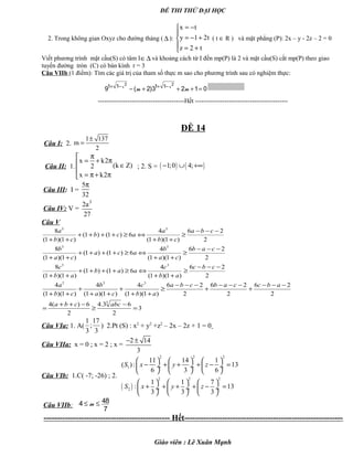 ĐỀ THI THỬ ĐẠI HỌC
2. Trong không gian Oxyz cho đường thảng ( ∆ ):
x t
y 1 2t
z 2 t
= −

= − +
 = +
( t ∈ R ) và mặt phẳng (P): 2x – y - 2z – 2 = 0
Viết phương trình mặt cầu(S) có tâm I∈∆ và khoảng cách từ I đến mp(P) là 2 và mặt cầu(S) cắt mp(P) theo giao
tuyến đường tròn (C) có bán kính r = 3
Câu VIIb (1 điểm): Tìm các giá trị của tham số thực m sao cho phương trình sau có nghiệm thực:
2 2
1 1 1 1
9 ( 2)3 2 1 0x x
m m+ − + −
− + + + =
-----------------------------------------Hết --------------------------------------------
ĐỀ 14
Câu I: 2.
1 137
m
2
±
=
Câu II: 1.
x k2
(k Z)2
x k2
π
= + π ∈

= π+ π
; 2. S = ( ) ( )1;0 4;− ∪ +∞
Câu III: I =
5
32
π
Câu IV: V =
3
2a
27
Câu V
2
26
)1)(1(
4
6)1()1(
)1)(1(
8 33
−−−
≥
++
⇔≥++++
++
cba
cb
a
acb
cb
a
2
26
)1)(1(
4
6)1()1(
)1)(1(
8 33
−−−
≥
++
⇔≥++++
++
cab
ca
b
aca
ca
b
2
26
)1)(1(
4
6)1()1(
)1)(1(
8 33
−−−
≥
++
⇔≥++++
++
cbc
ab
c
aab
ab
c
3
2
63.4
2
6)(4
2
26
2
26
2
26
)1)(1(
4
)1)(1(
4
)1)(1(
4
3
333
=
−
≥
−++
=
−−−
+
−−−
+
−−−
≥
++
+
++
+
++
abccba
abccabcba
ab
c
ca
b
cb
a
Câu VIa: 1. A(
1 17
;
3 3
) 2.Pt (S) : x2
+ y2
+z2
– 2x – 2z + 1 = 0
Câu VIIa: x = 0 ; x = 2 ; x =
2 14
3
− ±
Câu VIb: 1.C( -7; -26) ; 2.
( )
2 2 2
1
2 2 2
2
11 14 1
( ): 13
6 3 6
1 1 7
: 13
3 3 3
S x y z
S x y z
     
− + + + − = ÷  ÷  ÷
     
     
+ + + + − = ÷  ÷  ÷
     
Câu VIIb:
484
7
m≤ ≤
----------------------------------------------- Hết-----------------------------------------------------------
Giáo viên : Lê Xuân Mạnh
 