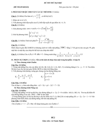 ĐỀ THI THỬ ĐẠI HỌC
(ĐỀ THAM KHẢO) Thời gian làm bài: 180 phút .
I. PHẦN BẮT BUỘC CHO TẤT CẢ CÁC THÍ SINH (7,0 điểm)
Câu I. (2,0 điểm) Cho hàm số
2
2
x
y
x
+
=
−
, có đồ thị là (C)
1. Khảo sát và vẽ (C)
2. Viết phương trình tiếp tuyến của (C), biết tiếp tuyến đi qua điểm A(– 6 ; 5)
Câu II. (2,0 điểm)
1. Giải phương trình: cos x cos3x 1 2 sin 2x
4
π 
+ = + + ÷
 
.
2. Giải hệ phương trình:
3 3
2 2 3
x y 1
x y 2xy y 2
 + =

+ + =
Câu III. (1,0 điểm) Tính tích phân
2xln 3
x x
ln 2
e dx
I
e 1 e 2
=
− + −
∫
Câu VI. (1,0 điểm)
Hình chóp tứ giác đều SABCD có khoảng cách từ A đến mặt phẳng ( )SBC bằng 2. Với giá trị nào của góc α giữa
mặt bên và mặt đáy của chóp thì thể tích của chóp nhỏ nhất?
Câu V. (1,0 điểm) Cho a,b,c 0:abc 1.> = Chứng minh rằng:
1 1 1
1
a b 1 b c 1 c a 1
+ + ≤
+ + + + + +
II . PHẦN TỰ CHỌN (3,0 điểm). Tất cả thí sinh chỉ được làm một trong hai phần: A hoặc B.
A. Theo chương trình Chuẩn:
Câu VIa. (2,0 điểm)
1. Trong mặt phẳng Oxy cho các điểm A(1;0) ; B(–2;4) ;C(–1; 4) ; D(3 ; 5) và đường thẳng d: 3x – y – 5 = 0. Tìm điểm
M trên d sao cho hai tam giác MAB, MCD có diện tích bằng nhau.
2. Viết phương trình đường vuông góc chung của hai đường thẳng sau:
1 2
x 1 2t
x y 1 z 2
d : ; d : y 1 t
2 1 1
z 3
= − +
− + 
= = = +
−  =
Câu VIIa. (1,0 điểm)
Tìm số thực x, y thỏa mãn đẳng thức : x(3 + 5i) + y(1 – 2i)3
= 7 + 32i
B. Theo chương trình Nâng cao
Câu VIb. (2,0 điểm)
1.Trong mặt phẳng với hệ toạ độ Oxy cho đường thẳng d: x - 2y -2 = 0 và điểm A(0;1) ; B(3; 4). Tìm toạ độ điểm M
trên đường thẳng d sao cho 2MA2
+ MB2
là nhỏ nhất.
2.Trong không gian với hệ toạ độ Oxyz cho hai điểm A(1;7;-1), B(4;2;0) và mặt phẳng (P): x + 2y - 2z + 1 = 0. Viêt
phương trình hình chiếu của đường thẳng AB trên mặt phẳng (P)
Câu VIIb. (1,0 điểm)
Cho số phức z = 1 + 3 i. Hãy viết dạng lượng giác của số phức z5
.
-----------------------------------------Hết ---------------------------------------------
ĐỀ 2
Giáo viên : Lê Xuân Mạnh
 