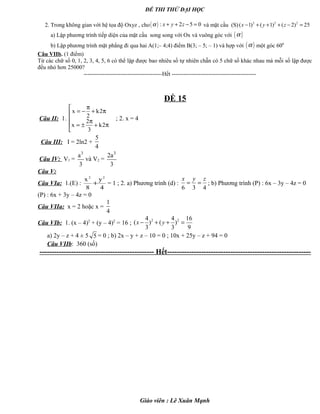 ĐỀ THI THỬ ĐẠI HỌC
2. Trong không gian với hệ tọa độ Oxyz , cho( ) : 2 5 0x y zα + + − = và mặt cầu (S) 2 2 2
( 1) ( 1) ( 2) 25x y z− + + + − =
a) Lập phương trình tiếp diện của mặt cầu song song với Ox và vuông góc với ( )α
b) Lập phương trình mặt phẳng đi qua hai A(1;– 4;4) điểm B(3; – 5; – 1) và hợp với ( )α một góc 600
Câu VIIb. (1 điểm)
Từ các chữ số 0, 1, 2, 3, 4, 5, 6 có thể lập được bao nhiêu số tự nhiên chẵn có 5 chữ số khác nhau mà mỗi số lập được
đều nhỏ hơn 25000?
-----------------------------------------Hết --------------------------------------------
ĐỀ 15
Câu II: 1.





π+
π
±=
π+
π
−=
2k
3
2
x
2k
2
x
; 2. x = 4
Câu III: I = 2ln2 +
5
4
Câu IV: V1 =
3
a
3
và V2 =
3
2a
3
Câu V:
Câu VIa: 1.(E) :
4
y
8
x 22
+ = 1 ; 2. a) Phương trình (d) :
6 3 4
x y z
= = ; b) Phương trình (P) : 6x – 3y – 4z = 0
(P) : 6x + 3y – 4z = 0
Câu VIIa: x = 2 hoặc x =
1
4
Câu VIb: 1. (x – 4)2
+ (y – 4)2
= 16 ;
2 24 4 16
( ) ( )
3 3 9
x y− + + =
a) 2y – z + 4 ± 5 5 = 0 ; b) 2x – y + z – 10 = 0 ; 10x + 25y – z + 94 = 0
Câu VIIb: 360 (số)
----------------------------------------------- Hết-----------------------------------------------------------
Giáo viên : Lê Xuân Mạnh
 