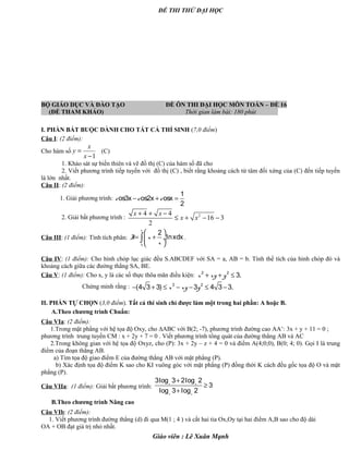 ĐỀ THI THỬ ĐẠI HỌC
BỘ GIÁO DỤC VÀ ĐÀO TẠO ĐỀ ÔN THI ĐẠI HỌC MÔN TOÁN – ĐỀ 16
(ĐỀ THAM KHẢO) Thời gian làm bài: 180 phút .
I. PHẦN BẮT BUỘC DÀNH CHO TẤT CẢ THÍ SINH (7,0 điểm)
Câu I: (2 điểm):
Cho hàm số
1
x
y
x
=
−
(C)
1. Khảo sát sự biến thiên và vẽ đồ thị (C) của hàm số đã cho
2. Viết phương trình tiếp tuyến với đồ thị (C) , biết rằng khoảng cách từ tâm đối xứng của (C) đến tiếp tuyến
là lớn nhất.
Câu II: (2 điểm):
1. Giải phương trình:
1
os3x os2x osx
2
c c c− + =
2. Giải bất phương trình : 24 4
16 3
2
x x
x x
+ + −
≤ + − −
Câu III: (1 điểm): Tính tích phân:
1
2
lnxdx
e
I x
x
 
= + ÷
 
∫ .
Câu IV: (1 điểm): Cho hình chóp lục giác đều S.ABCDEF với SA = a, AB = b. Tính thể tích của hình chóp đó và
khoảng cách giữa các đường thẳng SA, BE.
Câu V: (1 điểm): Cho x, y là các số thực thõa mãn điều kiện: 2 2
3.x xy y+ + ≤
Chứng minh rằng : 2 2
(4 3 3) 3 4 3 3.x xy y− + ≤ − − ≤ −
II. PHẦN TỰ CHỌN (3,0 điểm). Tất cả thí sinh chỉ được làm một trong hai phần: A hoặc B.
A.Theo chương trình Chuẩn:
Câu VIa: (2 điểm):
1.Trong mặt phẳng với hệ tọa độ Oxy, cho ∆ABC với B(2; -7), phương trình đường cao AA’: 3x + y + 11 = 0 ;
phương trình trung tuyến CM : x + 2y + 7 = 0 . Viết phương trình tổng quát của đường thẳng AB và AC
2.Trong không gian với hệ tọa độ Oxyz, cho (P): 3x + 2y – z + 4 = 0 và điểm A(4;0;0), B(0; 4; 0). Gọi I là trung
điểm của đoạn thẳng AB.
a) Tìm tọa độ giao điểm E của đường thẳng AB với mặt phẳng (P).
b) Xác định tọa độ điểm K sao cho KI vuông góc với mặt phẳng (P) đồng thời K cách đều gốc tọa độ O và mặt
phẳng (P).
Câu VIIa: (1 điểm): Giải bất phương trình:
3log 3 2log 2
3
log 3 log 2
x x
x x
+
≥
+
B.Theo chương trình Nâng cao
Câu VIb: (2 điểm):
1. Viết phương trình đường thẳng (d) đi qua M(1 ; 4 ) và cắt hai tia Ox,Oy tại hai điểm A,B sao cho độ dài
OA + OB đạt giá trị nhỏ nhất.
Giáo viên : Lê Xuân Mạnh
 
