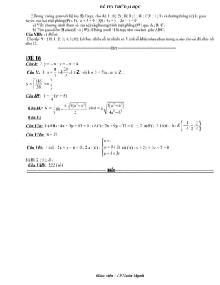 ĐỀ THI THỬ ĐẠI HỌC
2.Trong không gian với hệ toạ độ Oxyz, cho A(-1 ; 0 ; 2) ; B( 3 ; 1 ; 0) ; C(0 ; 1 ; 1) và đường thẳng (d) là giao
tuyến của hai mặt phẳng (P) : 3x –z + 5 = 0 ; (Q) : 4x + y – 2z + 1 = 0
a) Viết phương trình tham số của (d) và phương trình mặt phẳng (α ) qua A ; B; C .
b) Tìm giao điểm H của (d) và (α ) . Chứng minh H là trực tâm của tam giác ABC .
Câu VIIb: (1 điểm):
Cho tập A= { 0; 1; 2; 3; 4; 5; 6}. Có bao nhiêu số tự nhiên có 5 chữ số khác nhau chọn trong A sao cho số đó chia hết
cho 15.
-----------------------------------------Hết --------------------------------------------
ĐỀ 16
Câu I: 2. y = – x ; y = – x + 4
Câu II: 1.
2
,
7 7
= + ∈x k k
π π
Z với k ≠ 3 + 7m , m ∈ Z ;
S =
145
;
36
 
+∞÷ 
Câu III: I =
1
4
(e2
+ 5)
Câu IV: V = ( )2 2 2
31
3 2
b a b
Bh
−
= và d = ( )2 2
2 2
3
.
4a
−
−
a b
b
b
Câu V:
Câu VIa: 1.(AB) : 4x + 3y + 13 = 0 ; (AC) : 7x + 9y – 37 = 0 ; 2. a) E(-12;16;0) ; b)
1 1 3
; ;
4 2 4
K
 
− ÷
 
Câu VIIa: S = ∅
Câu VIb: 1.(d) : 2x + y – 6 = 0 ; 2.a) (d) : 9 2
5 3
x t
y t
z t
=

= +
 = +
và (α) : x + 2y + 3z – 5 = 0
b) H(-2 ; 5 ; -1)
Câu VIIb: 222 (số)
----------------------------------------------- Hết-----------------------------------------------------------
Giáo viên : Lê Xuân Mạnh
 