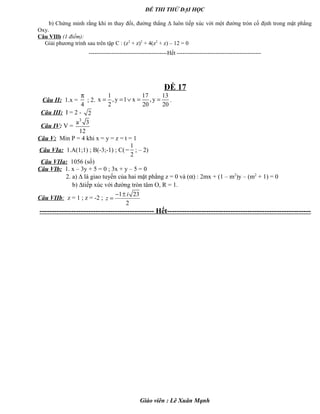 ĐỀ THI THỬ ĐẠI HỌC
b) Chứng minh rằng khi m thay đổi, đường thẳng Δ luôn tiếp xúc với một đường tròn cố định trong mặt phẳng
Oxy.
Câu VIIb (1 điểm):
Giải phương trình sau trên tập C : (z2
+ z)2
+ 4(z2
+ z) – 12 = 0
-----------------------------------------Hết --------------------------------------------
ĐỀ 17
Câu II: 1.x =
4
π
; 2.
1 17 13
x ,y 1 x ,y
2 20 20
= = ∨ = = .
Câu III: I = 2 - 2
Câu IV: V =
3
a 3
12
Câu V: Min P = 4 khi x = y = z = t = 1
Câu VIa: 1.A(1;1) ; B(-3;-1) ; C(
1
2
− ; – 2)
Câu VIIa: 1056 (số)
Câu VIb: 1. x – 3y + 5 = 0 ; 3x + y – 5 = 0
2. a) ∆ là giao tuyến của hai mặt phẳng z = 0 và (α) : 2mx + (1 – m2
)y – (m2
+ 1) = 0
b) ∆tiếp xúc với đường tròn tâm O, R = 1.
Câu VIIb: z = 1 ; z = -2 ;
1 23
2
i
z
− ±
=
----------------------------------------------- Hết-----------------------------------------------------------
Giáo viên : Lê Xuân Mạnh
 