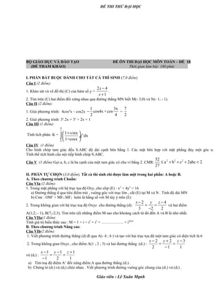 ĐỀ THI THỬ ĐẠI HỌC
BỘ GIÁO DỤC VÀ ĐÀO TẠO ĐỀ ÔN THI ĐẠI HỌC MÔN TOÁN – ĐỀ 18
(ĐỀ THAM KHẢO) Thời gian làm bài: 180 phút .
I. PHẦN BẮT BUỘC DÀNH CHO TẤT CẢ THÍ SINH (7,0 điểm)
Câu I (2 điểm):
1. Khảo sát và vẽ đồ thị (C) của hàm số y =
2 4
1
x
x
−
+
.
2. Tìm trên (C) hai điểm đối xứng nhau qua đường thẳng MN biết M(- 3;0) và N(- 1; - 1).
Câu II (2 điểm):
1. Giải phương trình: 4cos4
x – cos2x
1 3x
cos4x +cos
2 4
− =
7
2
2. Giải phương trình: 3x
.2x = 3x
+ 2x + 1
Câu III (1 điểm):
Tính tích phân: K =
2
x
0
1 sinx
e dx
1+cosx
π
+ 
 ÷
 
∫
Câu IV (1 điểm)
Cho hình chóp tam giác đều S.ABC độ dài cạnh bên bằng 1. Các mặt bên hợp với mặt phẳng đáy một góc α.
Tính thể tích hình cầu nội tiếp hình chóp S.ABC.
Câu V (1 điểm) Gọi a, b, c là ba cạnh của một tam giác có chu vi bằng 2. CMR:
2 2 252
a b c 2abc 2
27
≤ + + + <
II. PHẦN TỰ CHỌN (3,0 điểm). Tất cả thí sinh chỉ được làm một trong hai phần: A hoặc B.
A. Theo chương trình Chuẩn:
Câu VIa (2 điểm):
1. Trong mặt phẳng với hệ trục tọa độ Oxy, cho elip (E) : x2
+ 4y2
= 16
a) Đường thẳng d qua tiêu điểm trái , vuông góc với trục lớn , cắt (E) tại M và N . Tính độ dài MN
b) Cmr : OM2
+ MF1.MF2 luôn là hằng số với M tùy ý trên (E)
2. Trong không gian với hệ trục toạ độ Oxyz cho đường thẳng (d):
2 4
3 2 2
x y z− −
= =
−
và hai điểm
A(1;2; - 1), B(7;-2;3). Tìm trên (d) những điểm M sao cho khoảng cách từ đó đến A và B là nhỏ nhất.
Câu VIIa(1 điểm)
Tính giá trị biểu thức sau : M = 1 + i + i2
+ i3
+ …………….. + i2010
B. Theo chương trình Nâng cao:
Câu VIb(2 điểm):
1. Viết phương trình đường thẳng (d) đi qua A(- 4 ; 6 ) và tạo với hai trục tọa độ một tam giác có diện tích là 6
2. Trong không gian Oxyz , cho điểm A(1 ; 2 ; 3) và hai đường thẳng :(d1) :
1
3
1
2
2
2 −
=
−
+
=
− zyx
và (d2) :
1
1
2
1
1
1 +
=
−
=
−
− zyx
a) Tìm toạ độ điểm A’ đối xứng điểm A qua đường thẳng (d1) .
b) Chứng tỏ (d1) và (d2) chéo nhau . Viết phương trình đường vuông góc chung của (d1) và (d2) .
Giáo viên : Lê Xuân Mạnh
 