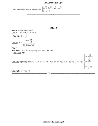 ĐỀ THI THỬ ĐẠI HỌC
Câu VIIb (1 điểm): Giải hệ phương trình:
x x 8 y x y y
x y 5
 − = +

− =
-----------------------------------------Hết --------------------------------------------
ĐỀ 18
Câu I: 2. A(0; -4) ; B(2;0)
Câu II: 1.x = k8π ; 2. x = ± 1
Câu III: K = 2e
π
Câu IV: V =
( )
3
32
4tan
2
3 4 tan
α
+ α
Câu V:
Câu VIa: 1.a) MN = 2 ; b) hằng số là 20 ; 2. M(2; 0; 4)
Câu VIIa: M = i
Câu VIb: 1.phương trình (d) : 3x + 4y – 12 = 0 ; 3x + y + 6 = 0 ; 2.a) A’(-1 ; -4 ; 1) ; b) (d) :
10
3
29
3
10
3
x t
y t
z t

= − +


= +


= +

Câu VIIb: x = 9 ; y = 4
----------------------------------------------- Hết-----------------------------------------------------------
Giáo viên : Lê Xuân Mạnh
 