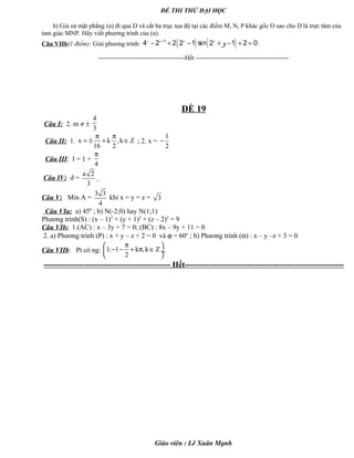 ĐỀ THI THỬ ĐẠI HỌC
b) Giả sử mặt phẳng (α) đi qua D và cắt ba trục tọa độ tại các điểm M, N, P khác gốc O sao cho D là trực tâm của
tam giác MNP. Hãy viết phương trình của (α).
Câu VIIb(1 điểm): Giải phương trình: ( ) ( )1
4 2 2 2 1 sin 2 1 2 0x x x x
y+
− + − + − + = .
-----------------------------------------Hết --------------------------------------------
ĐỀ 19
Câu I: 2. m ≠ ±
4
3
Câu II: 1. x k ,k Z
16 2
π π
= ± + ∈ ; 2. x =
1
2
−
Câu III: I = 1 +
4
π
Câu IV: d =
a 2
3
Câu V: Min A =
3 3
4
khi x = y = z = 3
Câu VIa: a) 450
; b) N(-2;0) hay N(1;1)
Phương trình(S) : (x – 1)2
+ (y + 1)2
+ (z – 2)2
= 9
Câu VIb: 1.(AC) : x – 3y + 7 = 0; (BC) : 8x – 9y + 11 = 0
2. a) Phương trình (P) : x + y – z + 2 = 0 và ϕ = 60o
; b) Phương trình (α) : x – y –z + 3 = 0
Câu VIIb: Pt có ng: 1; 1 k ,k Z
2
π 
− − + π ∈ ÷
 
.
----------------------------------------------- Hết-----------------------------------------------------------
Giáo viên : Lê Xuân Mạnh
 