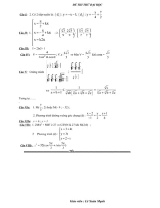 ĐỀ THI THỬ ĐẠI HỌC
Câu I: 2. Có 2 tiếp tuyến là : ( ) ( )1 2
x 7
d : y x 1; d : y
4 2
= − − = − +
Câu II: 1.
x k
2
x k
4
x k2
π
= + π

π = − + π

 = π

; 2.
3 3
3 2 3
;
9 9
 
 ÷ ÷
 
;
3 3
4 4
;
2 2
 
 ÷ ÷
 
Câu III: I = 2ln3 - 1
Câu IV: V = 2
4
3sin .cosα α
; V ≥
4 3
3
⇒ Min V =
4 3
3
khi cosα =
3
3
Câu V: Chứng minh 1
11.33
031 333
3 3333
3
≥
++
++
⇔




=≥++
>≥++
ba
cba
abccba
abba
⇔
( )
3
3 3 33 3 3 3
1 1 c
a b 1 a b cab a b c
≤ =
+ + + ++ +
Tương tự ……
Câu VIa: 1. M(
7
3
; 2) hoặc M(– 9 ; – 32) ;
2. Phương trình đường vuông góc chung (d) :
x 2 y z 1
1 2 4
− +
= =
−
Câu VIIa: x = 6 ; y = 1
Câu VIb: 1. 2MA2
+ MB2
≥ 27 ⇒ GTNN là 27 khi M(2;0) ;
2 Phương trình (d) :
x 3 4t
y 3t
z 2 t
= +

=
 = −
Câu VIIb:
5 5 5
32(cos sin )
3 3
z i
π π
= +
----------------------------------------------- Hết-----------------------------------------------------------
Giáo viên : Lê Xuân Mạnh
 