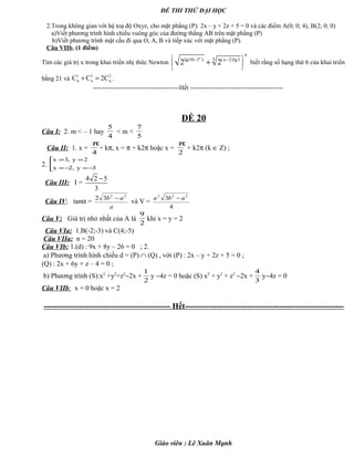 ĐỀ THI THỬ ĐẠI HỌC
2.Trong không gian với hệ toạ độ Oxyz, cho mặt phẳng (P): 2x – y + 2z + 5 = 0 và các điểm A(0; 0; 4), B(2; 0; 0)
a)Viết phương trình hình chiếu vuông góc của đường thẳng AB trên mặt phẳng (P)
b)Viết phương trình mặt cầu đi qua O, A, B và tiếp xúc với mặt phẳng (P).
Câu VIIb. (1 điểm)
Tìm các giá trị x trong khai triển nhị thức Newton ( )x
n
5lg(10 3 ) (x 2)lg3
2 2− −
+ biết rằng số hạng thứ 6 của khai triển
bằng 21 và
1 3 2
n n nC C 2C+ = .
-----------------------------------------Hết --------------------------------------------
ĐỀ 20
Câu I: 2. m < – 1 hay
4
5
< m <
5
7
Câu II: 1. x =
4
π
+ kπ, x = π + k2π hoặc x =
2
π
+ k2π (k ∈ Z) ;
2. 


−=−=
==
3y,2x
2y,3x
Câu III: I =
4 2 5
3
−
Câu IV: tanα =
a
ab 22
32 −
và V =
4
3 222
aba −
Câu V: Giá trị nhỏ nhất của A là
2
9
khi x = y = 2
Câu VIa: 1.B(-2;-3) và C(4;-5)
Câu VIIa: n = 20
Câu VIb: 1.(d) : 9x + 8y – 26 = 0 ; 2.
a) Phương trình hình chiếu d = (P) ∩ (Q) , với (P) : 2x – y + 2z + 5 = 0 ;
(Q) : 2x + 6y + z – 4 = 0 ;
b) Phương trình (S):x2
+y2
+z2
−2x +
2
1
y −4z = 0 hoặc (S) x2
+ y2
+ z2
−2x +
3
4
y−4z = 0
Câu VIIb: x = 0 hoặc x = 2
----------------------------------------------- Hết-----------------------------------------------------------
Giáo viên : Lê Xuân Mạnh
 