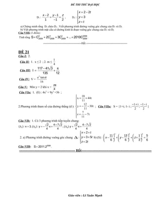 ĐỀ THI THỬ ĐẠI HỌC
D1 :
2 1
1 1 2
x y z− −
= =
−
, D2 :
2 2
3
x t
y
z t
= −

=
 =
a) Chứng minh rằng D1 chéo D2 . Viết phương trình đường vuông góc chung của D1 và D2
b) Viết phương trình mặt cầu có đường kính là đoạn vuông góc chung của D1 và D2
Câu VIIb (1 điểm):
Tính tổng
0 1 2 2009
2009 2009 2009 2009
S C 2C 3C ... 2010C= + + + + .
-----------------------------------------Hết --------------------------------------------
ĐỀ 21
Câu I: 2.
Câu II: 1. x ≤ 2 ; 2. m ≤
1
4
Câu III:
117 41 3
I
135 12
− π
= +
Câu IV: V =
3
tan
16
a α
Câu V: Min y = 2 khi x =
4
π
Câu VIa: 1. (E) : 4x2
+ 9y2
=36 ;
2.Phương trình tham số của đường thẳng (d ):
18
x 44t
11
12
y 30t
11
7
z 7t
11

= +


= − −


= −

; Câu VIIa: S = {1+i; 1- i ;
1 i 1 i
;
2 2
− + − −
}
Câu VIb: 1. Có 3 phương trình tiếp tuyến chung:
1 2 3
2 4 7 2 2 4 7 2
( ) : x 3, ( ) : y x , ( ) y x
4 4 4 4
+ −
∆ = ∆ = − + ∆ = +
2. a) Phương trình đường vuông góc chung ∆:
2
3 5
2
x t
y t
z t
= +

= +
 =
b) (S) :
2 2 2
11 13 1 5
6 6 3 6
x y z
     
− + − + + = ÷  ÷  ÷
     
Câu VIIb: = 2008
S 2011.2 .
----------------------------------------------- Hết-----------------------------------------------------------
Giáo viên : Lê Xuân Mạnh
 