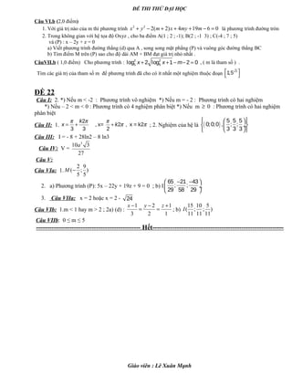 ĐỀ THI THỬ ĐẠI HỌC
Câu VI.b (2,0 điểm)
1. Với giá trị nào của m thì phương trình 2 2
2( 2) 4 19 6 0x y m x my m+ − + + + − = là phương trình đường tròn
2. Trong không gian với hệ tọa độ Oxyz , cho ba điểm A(1 ; 2 ; -1); B(2 ; -1 3) ; C(-4 ; 7 ; 5)
và (P) : x – 2y + z = 0
a) Viết phương trình đường thẳng (d) qua A , song song mặt phẳng (P) và vuông góc đường thẳng BC
b) Tìm điểm M trên (P) sao cho độ dài AM + BM đạt giá trị nhỏ nhất .
CâuVII.b ( 1,0 điểm) Cho phương trình : 2 2
5 5log 2 log 1 2 0x x m+ + − − = , ( m là tham số ) .
Tìm các giá trị của tham số m để phương trình đã cho có ít nhất một nghiệm thuộc đoạn
3
1;5 
 
ĐỀ 22
Câu I: 2. *) Nếu m < -2 : Phương trình vô nghiệm *) Nếu m = - 2 : Phương trình có hai nghiệm
*) Nếu – 2 < m < 0 : Phương trình có 4 nghiệm phân biệt *) Nếu m ≥ 0 : Phương trình có hai nghiệm
phân biệt
Câu II: 1.
2
, x= 2 , x = k2
3 3 2
k
x k
π π π
π π= + + ; 2. Nghiệm của hệ là ( )
5 5 5
0;0;0 , ; ;
3 3 3
  
  ÷
  
Câu III: I = - 8 + 28ln2 – 8 ln3
Câu IV: V =
3
10 3
27
a
Câu V:
Câu VIa: 1.
2 9
( ; )
5 5
M −
2. a) Phương trình (P): 5x – 22y + 19z + 9 = 0 ; b) I
65 21 43
; ;
29 58 29
− − 
 ÷
 
3. Câu VIIa: x = 2 hoặc x = 2 - 24
Câu VIb: 1.m < 1 hay m > 2 ; 2a) (d) :
1 2 1
3 2 1
x y z− − +
= = ; b)
15 10 5
( ; ; )
11 11 11
I
Câu VIIb: 0 ≤ m ≤ 5
----------------------------------------------- Hết-----------------------------------------------------------
Giáo viên : Lê Xuân Mạnh
 