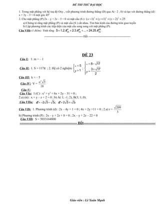 ĐỀ THI THỬ ĐẠI HỌC
1. Trong mặt phẳng với hệ toạ độ Oxy , viết phương trình đường thẳng (D) qua A(– 2 ; 0) và tạo với đường thẳng (d) :
x + 3y – 3 = 0 một góc 450
2. Cho mặt phẳng (P):2x – y + 2z – 3 = 0 và mặt cầu (S ): 2 2 2
( 1) ( 1) ( 2) 25x y z− + + + − =
a) Chứng tỏ rằng mặt phẳng (P) và mặt cầu (S ) cắt nhau. Tìm bán kính của đường tròn giao tuyến
b) Lập phương trình các tiếp diện của mặt cầu song song với mặt phẳng (P).
Câu VIIb (1 điểm): Tính tổng: 2 3 25
25 25 25
S 1.2. 2.3. ... 24.25.C C C= + + + .
-----------------------------------------Hết --------------------------------------------
ĐỀ 23
Câu I: 1. m = – 1
Câu II: 1. S = 117π ; 2. Hệ có 2 nghiệm
=

=
5
1
x
y
;
 = −

 +
=

8 17
3 17
2
x
y
Câu III: k > – 5
Câu IV: V =
3
3
18
a
Câu V:
Câu VIa: 1.(C) : x2
+ y2
+ 6x + 2y – 31 = 0 ;
2.a) (α) : x + y – z + 2 = 0 ; b) A( 1; -1; 2), B(3; 1; 0).
Câu VIIa: 2 5 5 ; 2 5 5Z i Z i= − − = +
Câu VIb: 1. Phương trình (d) : 2x – 4y + 1 = 0 ; 4x + 2y +11 = 0 ; 2.a) r =
209
3
b) Phương trình (P) : 2x – y + 2z + 8 = 0 ; 2x – y + 2z – 22 = 0
Câu VIIb: S = 5033164800
----------------------------------------------- Hết-----------------------------------------------------------
Giáo viên : Lê Xuân Mạnh
 