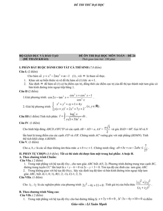 ĐỀ THI THỬ ĐẠI HỌC
BỘ GIÁO DỤC VÀ ĐÀO TẠO ĐỀ ÔN THI ĐẠI HỌC MÔN TOÁN – ĐỀ 24
(ĐỀ THAM KHẢO) Thời gian làm bài: 180 phút .
I. PHẦN BẮT BUỘC DÀNH CHO TẤT CẢ THÍ SINH (7,0 điểm)
Câu I. (2 điểm)
Cho hàm số 4 2
2 1y x mx m= − + − (1) , với m là tham số thực.
1. Khảo sát sự biến thiên và vẽ đồ thị hàm số (1) khi 1m = .
2. Xác định m để hàm số (1) có ba điểm cực trị, đồng thời các điểm cực trị của đồ thị tạo thành một tam giác có
bán kính đường tròn ngoại tiếp bằng 1.
Câu II (2 điểm)
1.Giải phương trình:
x
xx
xx 2
32
2
cos
1coscos
tan2cos
−+
=− .
2. Giải hệ phương trình:
2 2
2 2
1 4
( ) 2 7 2
x y xy y
y x y x y
 + + + =

+ = + +
, ( , )x y∈R .
Câu III (1 điểm) Tính tích phân:
3
2
2
1
log
1 3ln
e
x
I dx
x x
=
+
∫ .
Câu IV. (1 điểm)
Cho hình hộp đứng ABCD.A'B'C'D' có các cạnh AB = AD = a, AA' =
3
2
a
và góc BAD = 600
. Gọi M và N
lần lượt là trung điểm của các cạnh A'D' và A'B'. Chứng minh AC' vuông góc với mặt phẳng (BDMN). Tính
thể tích khối chóp A.BDMN.
Câu V. (1 điểm)
Cho a, b, c là các số thực không âm thỏa mãn 1a b c+ + = . Chứng minh rằng:
7
2
27
ab bc ca abc+ + − ≤ .
II. PHẦN TỰ CHỌN (3,0 điểm). Tất cả thí sinh chỉ được làm một trong hai phần: A hoặc B.
A. Theo chương trình Chuẩn:
Câu VIa. ( 2 điểm)
1. Trong mặt phẳng với hệ tọa độ Oxy , cho tam giác ABC biết A(5; 2). Phương trình đường trung trực cạnh BC,
đường trung tuyến CC’ lần lượt là x + y – 6 = 0 và 2x – y + 3 = 0. Tìm tọa độ các đỉnh của tam giác ABC.
2. Trong không gian với hệ tọa độ Oxyz, hãy xác định toạ độ tâm và bán kính đường tròn ngoại tiếp tam
giác ABC, biết A(-1; 0; 1), B(1; 2; -1), C(-1; 2; 3).
Câu VIIa. (1 điểm)
Cho 1z , 2z là các nghiệm phức của phương trình 2
2 4 11 0z z− + = . Tính giá trị của biểu thức
2 2
1 2
2
1 2( )
z z
z z
+
+
.
B. Theo chương trình Nâng cao:
Câu VIb. ( 2 điểm)
1. Trong mặt phẳng với hệ tọa độ Oxy cho hai đường thẳng ∆ : 3 8 0x y+ + = , ':3 4 10 0x y∆ − + = và điểm
Giáo viên : Lê Xuân Mạnh
 