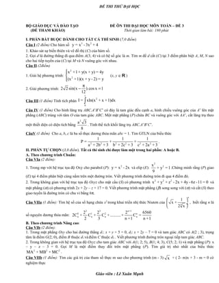 ĐỀ THI THỬ ĐẠI HỌC
BỘ GIÁO DỤC VÀ ĐÀO TẠO ĐỀ ÔN THI ĐẠI HỌC MÔN TOÁN – ĐỀ 3
(ĐỀ THAM KHẢO) Thời gian làm bài: 180 phút .
I. PHẦN BẮT BUỘC DÀNH CHO TẤT CẢ THÍ SINH (7,0 điểm)
Câu I (2 điểm) Cho hàm số 3 2
y = x - 3x + 4
1. Khảo sát sự biến thiên và vẽ đồ thị (C) của hàm số.
2. Gọi d là đường thẳng đi qua điểm A(3; 4) và có hệ số góc là m. Tìm m để d cắt (C) tại 3 điểm phân biệt A, M, N sao
cho hai tiếp tuyến của (C) tại M và N vuông góc với nhau.
Câu II (2điểm)
1. Giải hệ phương trình:
2
2
x +1+ y(x + y) = 4y
(x +1)(x + y - 2) = y



(x, y ∈R )
2. Giải phương trình: 2 2 sin(x ).cos x 1
12
π
− =
Câu III (1 điểm) Tính tích phân
1
2
0
I = xln(x + x +1)dx∫
Câu IV (1 điểm) Cho hình lăng trụ ABC.A’B’C’ có đáy là tam giác đều cạnh a, hình chiếu vuông góc của A’ lên mặt
phẳng (ABC) trùng với tâm O của tam giác ABC. Một mặt phẳng (P) chứa BC và vuông góc với AA’, cắt lăng trụ theo
một thiết diện có diện tích bằng
2
a 3
8
. Tính thể tích khối lăng trụ ABC.A’B’C’.
CâuV (1 điểm) Cho a, b, c là ba số thực dương thỏa mãn abc = 1. Tìm GTLN của biểu thức
2 2 2 2 2 2
1 1 1
P = + +
a + 2b + 3 b + 2c + 3 c + 2a + 3
.
II. PHẦN TỰ CHỌN (3,0 điểm). Tất cả thí sinh chỉ được làm một trong hai phần: A hoặc B.
A. Theo chương trình Chuẩn:
Câu VIa (2 điểm):
1. Trong mp với hệ trục tọa độ Oxy cho parabol (P): 2
y = x - 2x và elip (E):
2
2x
+ y = 1
9
.Chứng minh rằng (P) giao
(E) tại 4 điểm phân biệt cùng nằm trên một đường tròn. Viết phương trình đường tròn đi qua 4 điểm đó.
2. Trong không gian với hệ trục tọa độ Oxyz cho mặt cầu (S) có phương trình 2 2 2
x + y + z - 2x + 4y - 6z -11= 0 và
mặt phẳng (α) có phương trình 2x + 2y – z + 17 = 0. Viết phương trình mặt phẳng (β) song song với (α) và cắt (S) theo
giao tuyến là đường tròn có chu vi bằng 6π.
Câu VIIa (1 điểm): Tìm hệ số của số hạng chứa x2
trong khai triển nhị thức Niutơn của
n
4
1
x +
2 x
 
 ÷
 
, biết rằng n là
số nguyên dương thỏa mãn:
2 3 n+1
0 1 2 n
n n n n
2 2 2 6560
2C + C + C +..........+ C =
2 3 n +1 n +1
B. Theo chương trình Nâng cao:
Câu VIb (2 điểm):
1. Trong mặt phẳng Oxy cho hai đường thẳng d1: x + y + 5 = 0, d2: x + 2y – 7 = 0 và tam giác ABC có A(2 ; 3), trọng
tâm là điểm G(2; 0), điểm B thuộc d1 vàđiểm C thuộc d2 . Viết phương trình đường tròn ngoại tiếp tam giác ABC.
2. Trong không gian với hệ trục tọa độ Oxyz cho tam giác ABC với A(1; 2; 5), B(1; 4; 3), C(5; 2; 1) và mặt phẳng (P): x
– y – z – 3 = 0. Gọi M là một điểm thay đổi trên mặt phẳng (P). Tìm giá trị nhỏ nhất của biểu thức
2 2 2
MA + MB + MC .
Câu VIIb (1 điểm): Tìm các giá trị của tham số thực m sao cho phương trình (m - 3) x + ( 2- m)x + 3 - m = 0 có
nghiệm thực
Giáo viên : Lê Xuân Mạnh
 