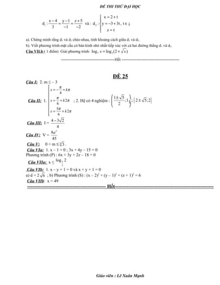ĐỀ THI THỬ ĐẠI HỌC
1 2
x 2 t
x 4 y 1 z 5
d : và : d : y 3 3t, t
3 1 2
z t
= +
− − + 
= = = − + ∈
− −  =
¡
a). Chứng minh rằng d1 và d2 chéo nhau, tính khoảng cách giữa d1 và d2.
b). Viết phương trình mặt cầu có bán kính nhỏ nhất tiếp xúc với cả hai đường thẳng d1 và d2.
Câu VII.b ( 1 điểm) Giải phương trình: 7 3log log (2 )x x= +
-----------------------------------------Hết --------------------------------------------
ĐỀ 25
Câu I: 2. m ≤ – 3
Câu II: 1.
4
2
6
5
2
6
x k
x k
x k
π
π
π
π
π
π

= − +

 = +


 = +

; 2. Hệ có 4 nghiệm : ( )1 5
;1 ; 2 5;2
2
 ±
± ÷ ÷
 
Câu III: I =
4 3 2
4
−
Câu IV: V =
3
8
45
a
Câu V: 0 < m ≤ 4
3 .
Câu VIa: 1. x – 1 = 0 ; 3x + 4y – 15 = 0
Phương trình (P) : 6x + 3y + 2z – 18 = 0
Câu VIIa: x ≤ 3
2
log 2
Câu VIb: 1. x – y + 1 = 0 và x + y + 1 = 0
a) d = 2 6 ; b) Phương trình (S) : (x – 2)2
+ (y – 1)2
+ (z + 1)2
= 6
Câu VIIb: x = 49
----------------------------------------------- Hết-----------------------------------------------------------
Giáo viên : Lê Xuân Mạnh
 