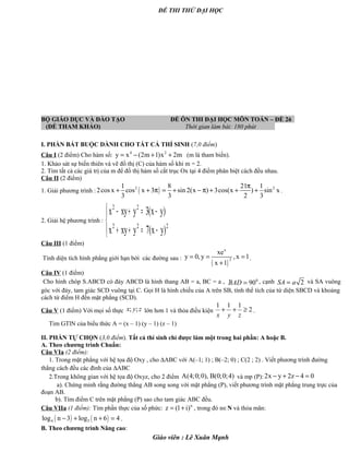 ĐỀ THI THỬ ĐẠI HỌC
BỘ GIÁO DỤC VÀ ĐÀO TẠO ĐỀ ÔN THI ĐẠI HỌC MÔN TOÁN – ĐỀ 26
(ĐỀ THAM KHẢO) Thời gian làm bài: 180 phút .
I. PHẦN BẮT BUỘC DÀNH CHO TẤT CẢ THÍ SINH (7,0 điểm)
Câu I (2 điểm) Cho hàm số: 4 2
y x (2m 1)x 2m= − + + (m là tham biến).
1. Khảo sát sự biến thiên và vẽ đồ thị (C) của hàm số khi m = 2.
2. Tìm tất cả các giá trị của m để đồ thị hàm số cắt trục Ox tại 4 điểm phân biệt cách đều nhau.
Câu II (2 điểm)
1. Giải phương trình : ( )2 21 8 21 1
2cos x cos x 3 sin 2(x ) 3cos(x ) sin x
3 3 2 3
π
+ + π = + − π + + + .
2. Giải hệ phương trình :




−=++
−=+−
222
22
)yx(7yxyx
)yx(3yxyx
Câu III (1 điểm)
Tính diện tích hình phẳng giới hạn bởi các đường sau :
( )
x
2
xe
y 0, y ,x 1
x 1
= = =
+
.
Câu IV (1 điểm)
Cho hình chóp S.ABCD có đáy ABCD là hình thang AB = a, BC = a , · 0
90BAD = , cạnh 2SA a= và SA vuông
góc với đáy, tam giác SCD vuông tại C. Gọi H là hình chiếu của A trên SB, tính thể tích của tứ diện SBCD và khoảng
cách từ điểm H đến mặt phẳng (SCD).
Câu V (1 điểm) Với mọi số thực ; ;x y z lớn hơn 1 và thỏa điều kiện
1 1 1
2
x y z
+ + ≥ .
Tìm GTlN của biểu thức A = (x – 1) (y – 1) (z – 1)
II. PHẦN TỰ CHỌN (3,0 điểm). Tất cả thí sinh chỉ được làm một trong hai phần: A hoặc B.
A. Theo chương trình Chuẩn:
Câu VIa (2 điểm):
1. Trong mặt phẳng với hệ tọa độ Oxy , cho ∆ABC với A(–1; 1) ; B(–2; 0) ; C(2 ; 2) . Viết phương trình đường
thẳng cách đều các đỉnh của ∆ABC
2.Trong không gian với hệ tọa độ Oxyz, cho 2 điểm A(4;0;0), B(0;0;4) và mp (P): 2x y 2z 4 0− + − =
a). Chứng minh rằng đường thẳng AB song song với mặt phẳng (P), viết phương trình mặt phẳng trung trực của
đoạn AB.
b). Tìm điểm C trên mặt phẳng (P) sao cho tam giác ABC đều.
Câu VIIa (1 điểm): Tìm phần thực của số phức: n
z (1 i)= + , trong đó n∈N và thỏa mãn:
( ) ( )4 5log n 3 log n 6 4− + + = .
B. Theo chương trình Nâng cao:
Giáo viên : Lê Xuân Mạnh
 