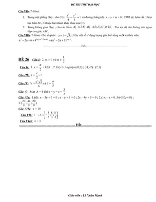 ĐỀ THI THỬ ĐẠI HỌC
Câu VIb (2 điểm):
1. Trong mặt phẳng Oxy , cho (H) :
2 2
1
4 5
x y
− = và đường thẳng (d) : x – y + m = 0 . CMR (d) luôn cắt (H) tại
hai điểm M , N thuộc hai nhánh khác nhau của (H).
2. Trong không gian Oxyz , cho các điểm ( ) ( ) ( )1;3;5 , 4;3;2 , 0;2;1A B C− − . Tìm tọa độ tâm đường tròn ngoại
tiếp tam giác ABC.
Câu VIIb (1 điểm): Cho số phức : z 1 3.i= − . Hãy viết số zn
dạng lượng giác biết rằng n∈N và thỏa mãn:
2
3 3log (n 2n 6) log 52 2
n 2n 6 4 (n 2n 6)− +
− + + = − + .
-----------------------------------------Hết --------------------------------------------
ĐỀ 26 Câu I: 2. m > 0 và m ≠
1
2
Câu II: 1. x =
2
π
+ k2π ; 2. Hệ có 3 nghiệm (0;0) ; (-1;-2) ; (2;1)
Câu III: S = 1
2
e
−
Câu IV: V =
3
2
6
a
và d =
5
a
Câu V: Max A = 8 khi x = y = z =
3
2
Câu VIa: 1.(d) : x – 3y + 3 = 0 ; x – y + 1 = 0 ; 2x – 4y + 5 = 0 ; 2.a) x – z = 0 ; b) C(0;-4;0) ;
20 44 20
( ; ; )
9 9 9
C
Câu VIIa: n = 19
Câu VIb: 1. ; 2. I
5 8 8
; ;
3 3 3
 
− ÷
 
Câu VIIb: n = 3
----------------------------------------------- Hết-----------------------------------------------------------
Giáo viên : Lê Xuân Mạnh
 