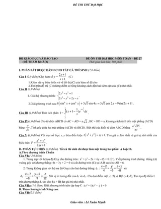ĐỀ THI THỬ ĐẠI HỌC
BỘ GIÁO DỤC VÀ ĐÀO TẠO ĐỀ ÔN THI ĐẠI HỌC MÔN TOÁN – ĐỀ 27
(ĐỀ THAM KHẢO) Thời gian làm bài: 180 phút .
I. PHẦN BẮT BUỘC DÀNH CHO TẤT CẢ THÍ SINH (7,0 điểm)
Câu I (2,0 điểm) Cho hàm số
2 1
1
x
y
x
+
=
+
(C)
1.Khảo sát sự biến thiên và vẽ đồ thị (C) của hàm số đã cho
2.Tìm trên đồ thị (C) những điểm có tổng khoảng cách đến hai tiệm cận của (C) nhỏ nhất.
Câu II (2,0 điểm)
1. Giải hệ phương trình:
2 2
3 3
2 1
2 2
y x
x y y x
 − =

− = −
.
2.Giải phương trình sau: ( )6 6
8 sin cos 3 3sin 4 3 3 cos2 9sin 2 11x x x x x+ + = − + .
Câu III (1,0 điểm) Tính tích phân: I =
12
1
2
1
( 1 )
x
x
x e dx
x
+
+ −∫ .
Câu IV(1,0 điểm) Cho tứ diện ABCD có AC = AD = a 2 , BC = BD = a, khoảng cách từ B đến mặt phẳng (ACD)
bằng
3
a
.Tính góc giữa hai mặt phẳng (ACD) và (BCD). Biết thể của khối tứ diện ABCD bằng
3
15
27
a
.
Câu V (1,0 điểm) Với mọi số thực x, y thỏa điều kiện ( )2 2
2 1x y xy+ = + . Tìm giá trị lớn nhất và giá trị nhỏ nhất của
biểu thức
4 4
2 1
x y
P
xy
+
=
+
.
II. PHẦN TỰ CHỌN (3,0 điểm). Tất cả thí sinh chỉ được làm một trong hai phần: A hoặc B.
A.Theo chương trình Chuẩn
Câu VIa( 2,0 điểm)
1. Trong mp với hệ tọa độ Oxy cho đường tròn : x2
+ y2
– 2x + 6y –15 = 0 (C ). Viết phương trình đường thẳng (Δ)
vuông góc với đường thẳng: 4x – 3y + 2 = 0 và cắt đường tròn (C) tại A;B sao cho AB = 6.
2. Trong không gian với hệ tọa độ Oxyz cho hai đường thẳng: d1 :
2 1
4 6 8
x y z− +
= =
− −
và
d2 :
7 2
6 9 12
x y z− −
= =
−
. Xét vị trí tương đối của d1 và d2 . Cho hai điểm A(1;-1;2) và B(3 ;- 4;-2), Tìm tọa độ điểm I
trên đường thẳng d1 sao cho IA + IB đạt giá trị nhỏ nhất.
Câu VIIa (1,0 điểm) Giải phương trình trên tập hợp C : (z2
+ i)(z2
– z ) = 0
B. Theo chương trình Nâng cao.
Câu VIb(2,0 điểm)
Giáo viên : Lê Xuân Mạnh
 