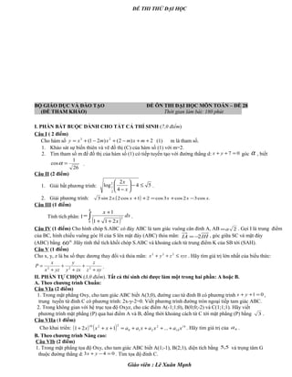 ĐỀ THI THỬ ĐẠI HỌC
BỘ GIÁO DỤC VÀ ĐÀO TẠO ĐỀ ÔN THI ĐẠI HỌC MÔN TOÁN – ĐỀ 28
(ĐỀ THAM KHẢO) Thời gian làm bài: 180 phút .
I. PHẦN BẮT BUỘC DÀNH CHO TẤT CẢ THÍ SINH (7,0 điểm)
Câu I ( 2 điểm)
Cho hàm số 2)2()21( 23
++−+−+= mxmxmxy (1) m là tham số.
1. Khảo sát sự biến thiên và vẽ đồ thị (C) của hàm số (1) với m=2.
2. Tìm tham số m để đồ thị của hàm số (1) có tiếp tuyến tạo với đường thẳng d: 07 =++ yx góc α , biết
26
1
cos =α .
Câu II (2 điểm)
1. Giải bất phương trình: 54
4
2
log2
2
1 ≤−





− x
x
.
2. Giải phương trình: ( ) .cos32cos3cos21cos2.2sin3 xxxxx −+=++
Câu III (1 điểm)
Tính tích phân: I
( )∫ ++
+
=
4
0
2
211
1
dx
x
x
.
Câu IV (1 điểm) Cho hình chóp S.ABC có đáy ABC là tam giác vuông cân đỉnh A, AB 2a= . Gọi I là trung điểm
của BC, hình chiếu vuông góc H của S lên mặt đáy (ABC) thỏa mãn: IHIA 2−= , góc giữa SC và mặt đáy
(ABC) bằng 0
60 .Hãy tính thể tích khối chóp S.ABC và khoảng cách từ trung điểm K của SB tới (SAH).
Câu V (1 điểm)
Cho x, y, z là ba số thực dương thay đổi và thỏa mãn: xyzzyx ≤++ 222
. Hãy tìm giá trị lớn nhất của biểu thức:
xyz
z
zxy
y
yzx
x
P
+
+
+
+
+
= 222 .
II. PHẦN TỰ CHỌN (3,0 điểm). Tất cả thí sinh chỉ được làm một trong hai phần: A hoặc B.
A. Theo chương trình Chuẩn:
Câu VIa (2 điểm)
1. Trong mặt phẳng Oxy, cho tam giác ABC biết A(3;0), đường cao từ đỉnh B có phương trình 01 =++ yx ,
trung tuyến từ đỉnh C có phương trình: 2x-y-2=0. Viết phương trình đường tròn ngoại tiếp tam giác ABC.
2. Trong không gian với hệ trục tọa độ Oxyz, cho các điểm A(-1;1;0), B(0;0;-2) và C(1;1;1). Hãy viết
phương trình mặt phẳng (P) qua hai điểm A và B, đồng thời khoảng cách từ C tới mặt phẳng (P) bằng 3 .
Câu VIIa (1 điểm)
Cho khai triển: ( ) ( ) 14
14
2
210
2210
...121 xaxaxaaxxx ++++=+++ . Hãy tìm giá trị của 6a .
B. Theo chương trình Nâng cao:
Câu VIb (2 điểm)
1. Trong mặt phẳng tọa độ Oxy, cho tam giác ABC biết A(1;-1), B(2;1), diện tích bằng 5,5 và trọng tâm G
thuộc đường thẳng d: 043 =−+ yx . Tìm tọa độ đỉnh C.
Giáo viên : Lê Xuân Mạnh
 