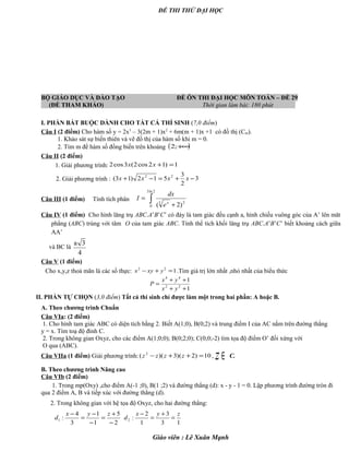 ĐỀ THI THỬ ĐẠI HỌC
BỘ GIÁO DỤC VÀ ĐÀO TẠO ĐỀ ÔN THI ĐẠI HỌC MÔN TOÁN – ĐỀ 29
(ĐỀ THAM KHẢO) Thời gian làm bài: 180 phút .
I. PHẦN BẮT BUỘC DÀNH CHO TẤT CẢ THÍ SINH (7,0 điểm)
Câu I (2 điểm) Cho hàm số y = 2x3
– 3(2m + 1)x2
+ 6m(m + 1)x +1 có đồ thị (Cm).
1. Khảo sát sự biến thiên và vẽ đồ thị của hàm số khi m = 0.
2. Tìm m để hàm số đồng biến trên khoảng ( )+∞;2
Câu II (2 điểm)
1. Giải phương trình: 1)12cos2(3cos2 =+xx
2. Giải phương trình : 3
2
3
512)13( 22
−+=−+ xxxx
Câu III (1 điểm) Tính tích phân ∫ +
=
2ln3
0
23
)2( x
e
dx
I
Câu IV (1 điểm) Cho hình lăng trụ ABC.A’B’C’ có đáy là tam giác đều cạnh a, hình chiếu vuông góc của A’ lên măt
phẳng (ABC) trùng với tâm O của tam giác ABC. Tính thể tích khối lăng trụ ABC.A’B’C’ biết khoảng cách giữa
AA’
và BC là
a 3
4
Câu V (1 điểm)
Cho x,y,z thoả mãn là các số thực: 122
=+− yxyx .Tìm giá trị lớn nhất ,nhỏ nhất của biểu thức
1
1
22
44
++
++
=
yx
yx
P
II. PHẦN TỰ CHỌN (3,0 điểm) Tất cả thí sinh chỉ được làm một trong hai phần: A hoặc B.
A. Theo chương trình Chuẩn
Câu VIa: (2 điểm)
1. Cho hình tam giác ABC có diện tích bằng 2. Biết A(1;0), B(0;2) và trung điểm I của AC nằm trên đường thẳng
y = x. Tìm toạ độ đỉnh C.
2. Trong không gian Oxyz, cho các điểm A(1;0;0); B(0;2;0); C(0;0;-2) tìm tọa độ điểm O’ đối xứng với
O qua (ABC).
Câu VIIa (1 điểm) Giải phương trình: 10)2)(3)(( 2
=++− zzzz , ∈z C.
B. Theo chương trình Nâng cao
Câu VIb (2 điểm)
1. Trong mp(Oxy) ,cho điểm A(-1 ;0), B(1 ;2) và đường thẳng (d): x - y - 1 = 0. Lập phương trình đường tròn đi
qua 2 điểm A, B và tiếp xúc với đường thẳng (d).
2. Trong không gian với hệ tọa độ Oxyz, cho hai đường thẳng:
2
5
1
1
3
4
:1
−
+
=
−
−
=
− zyx
d
13
3
1
2
:2
zyx
d =
+
=
−
Giáo viên : Lê Xuân Mạnh
 