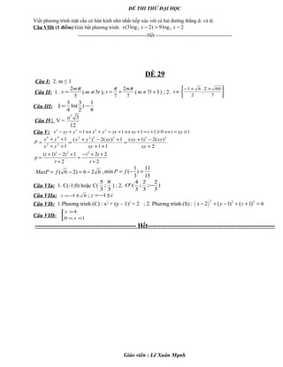 ĐỀ THI THỬ ĐẠI HỌC
Viết phương trình mặt cầu có bán kính nhỏ nhất tiếp xúc với cả hai đường thẳng d1 và d2
Câu VIIb (1 điểm) Giải bất phương trình: 2log9)2log3( 22 −>− xxx
-----------------------------------------Hết ---------------------------------------------
ĐỀ 29
Câu I: 2. m ≤ 1
Câu II: 1.
5
2 πm
x = ( tm 5≠ );
7
2
7
ππ m
x += ( 37 +≠ lm ) ; 2.


+


 +−
∈
7
602
;
2
61
x
Câu III: I
8
1
)
2
3
ln(
4
3
−=
Câu IV: V =
3
3
12
a
Câu V: 101111 2222
≥=⇔≥+=+⇔+=+⇔=+− xyttxyxyyxyxyx
1
1
22
44
++
++
=
yx
yx
P
2
)(2)1(
11
1)(2)( 222222
+
−+
=
++
+−+
=
xy
xyxy
xy
xyyx
2
22
2
12)1( 222
+
++−
=
+
+−+
=
t
tt
t
tt
p
626)26( −=−= fMaxP ,
15
11
)
3
1
(min =−= fP
Câu VIa: 1. C(-1;0) hoặc C(
3
8
;
3
5
) ; 2. )
3
2
;
3
2
;
3
4
(' −O
Câu VIIa: 61±−=z ; iz ±−= 1
Câu VIb: 1.Phương trình (C) : x2
+ (y – 1)2
= 2 ; 2. Phương trình (S) : ( )
2 2 2
2 ( 1) ( 1) 6x y z− + − + + =
Câu VIIb: 


<<
>
10
4
x
x
----------------------------------------------- Hết-----------------------------------------------------------
Giáo viên : Lê Xuân Mạnh
 