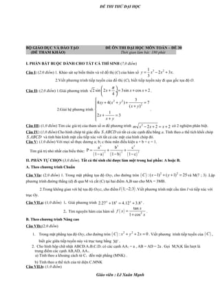 ĐỀ THI THỬ ĐẠI HỌC
BỘ GIÁO DỤC VÀ ĐÀO TẠO ĐỀ ÔN THI ĐẠI HỌC MÔN TOÁN – ĐỀ 30
(ĐỀ THAM KHẢO) Thời gian làm bài: 180 phút
I. PHẦN BẮT BUỘC DÀNH CHO TẤT CẢ THÍ SINH (7,0 điểm)
Câu I: (2,0 điểm) 1. Khảo sát sự biến thiên và vẽ đồ thị (C) của hàm số
3 21
2 3 .
3
y x x x= − +
2.Viết phương trình tiếp tuyến của đồ thị (C), biết tiếp tuyến này đi qua gốc tọa độ O.
Câu II: (2,0 điểm) 1.Giải phương trình 2 sin 2 3sin cos 2
4
x x x
π 
+ = + + ÷
 
.
2.Giải hệ phương trình
2 2
2
3
4 4( ) 7
( )
1
2 3
xy x y
x y
x
x y

+ + + = +

 + =
 +
.
Câu III: (1,0 điểm) Tìm các giá trị của tham số m để phương trình 2
2 2 2m x x x− + = + có 2 nghiệm phân biệt.
Câu IV: (1,0 điểm) Cho hình chóp tứ giác đều .S ABCD có tất cả các cạnh đều bằng a. Tính theo a thể tích khối chóp
.S ABCD và tính bán kính mặt cầu tiếp xúc với tất cả các mặt của hình chóp đó.
Câu V: (1,0 điểm) Với mọi số thực dương a; b; c thỏa mãn điều kiện a + b + c = 1.
Tìm giá trị nhỏ nhất của biểu thức:
( ) ( ) ( )
3 3 3
2 2 2
a b c
P
1 a 1 b 1 c
= + +
− − −
II. PHẦN TỰ CHỌN (3,0 điểm). Tất cả thí sinh chỉ được làm một trong hai phần: A hoặc B.
A. Theo chương trình Chuẩn
Câu VIa: (2,0 điểm) 1. Trong mặt phẳng tọa độ Oxy, cho đường tròn ( ) 2 2
:( 1) ( 1) 25C x y− + + = và M(7 ; 3) .Lập
phương trình đường thẳng (d) đi qua M và cắt (C) tại hai điểm A,B sao cho MA = 3MB.
2.Trong không gian với hệ tọa độ Oxyz, cho điểm ( )1; 2;3I − .Viết phương trình mặt cầu tâm I và tiếp xúc với
trục Oy.
Câu VII.a: (1,0 điểm) 1. Giải phương trình 2.27 18 4.12 3.8x x x x
+ = + .
2. Tìm nguyên hàm của hàm số ( ) 2
tan
1 cos
x
f x
x
=
+
.
B. Theo chương trình Nâng cao
Câu VIb:(2,0 điểm)
1. Trong mặt phẳng tọa độ Oxy, cho đường tròn ( ) 2 2
: 2 0C x y x+ + = . Viết phương trình tiếp tuyến của ( )C ,
biết góc giữa tiếp tuyến này và trục tung bằng 30o .
2. Cho hình hộp chữ nhật ABCD.A1B1C1D1 có các cạnh AA1 = a , AB = AD = 2a . Gọi M,N,K lần lượt là
trung điểm các cạnh AB,AD, AA1.
a) Tính theo a khoảng cách từ C1 đến mặt phẳng (MNK) .
b) Tính theo a thể tích của tứ diện C1MNK
Câu VII.b: (1,0 điểm)
Giáo viên : Lê Xuân Mạnh
 
