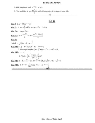 ĐỀ THI THỬ ĐẠI HỌC
1. Giải bất phương trình 4 log3 243x
x +
> .
2. Tìm m để hàm số
2
1mx
y
x
−
= có 2 điểm cực trị A, B và đoạn AB ngắn nhất
-----------------------------------------Hết ---------------------------------------------
ĐỀ 30
Câu I: 2. y = 0 hay y = 3x
Câu II: 1. 2 , 2
2
x k x k
π
π π π= − + = + ; 2. (1;0)
Câu III: 1 10m< < .
Câu IV: V =
3
2
6
a
và r =
( )2 3 1
4
a −
Câu V:
Min P =
1
4
khi a = b = c =
1
3
Câu VIa: 1. y – 3 = 0 ; 12x – 5y – 69 = 0 ;
2. Phương trình (S) : ( )
2 2 2
1 ( 2) ( 3) 10x y z− + + + − =
Câu VIIa: 1. x = 1
2. ( )
2
2
1 1 cos
ln
2 cos
x
F x C
x
 +
= + ÷
 
Câu VIb: 1. ( )1 : 3 2 3 0x y∆ − ± + = .( )2 : 3 2 3 0x y∆ + ± + =
Câu VIIb: 1.
1
0
243
x< < hoặc 3 x< . ; 2.
1
2
m = −
----------------------------------------------- Hết-----------------------------------------------------------
Giáo viên : Lê Xuân Mạnh
 