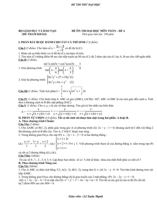 ĐỀ THI THỬ ĐẠI HỌC
BỘ GIÁO DỤC VÀ ĐÀO TẠO ĐỀ ÔN THI ĐẠI HỌC MÔN TOÁN – ĐỀ 4
(ĐỀ THAM KHẢO) Thời gian làm bài: 180 phút
I. PHẦN BẮT BUỘC DÀNH CHO TẤT CẢ THÍ SINH (7,0 điểm)
Câu I (2 điểm): Cho hàm số y =
2 3
2
x
x
−
−
có đồ thị là (C)
1. Khảo sát sự biến thiên và vẽ đồ thị (C) của hàm số trên.
2. Tìm trên (C) những điểm M sao cho tiếp tuyến tại M của (C) cắt 2 tiệm cận của (C) tại A, B sao cho AB ngắn nhất.
Câu II (2 điểm):
1. Giải phương trình:
3 3
sin x.sin3x + cos xcos3x 1
= -
π π 8
tan x - tan x +
6 3
   
 ÷  ÷
   
2. Giải hệ phương trình:
3 3 3
2 2
8x y 27 18y (1)
4x y 6x y (2)
 + =

+ =
Câu III (1 điểm): Tính tích phân I =
2 2
6
1
sin x sin x dx
2
π
π
× +∫
Câu IV (1 điểm): Cho hình chóp S. ABC có góc ((SBC), (ACB)) =600
, ABC và SBC là các tam giác đều cạnh a. Tính
theo a khoảng cách từ B đến mặt phẳng (SAC).
Câu V (1 điểm): Cho x, y, z là các số thực dương .Tìm giá trị lớn nhất của biểu thức
A =
x y z
x (x y)(x z) y (y x)(y z) z (z x)(z y)
+ +
+ + + + + + + + +
II. PHẦN TỰ CHỌN (3,0 điểm). Tất cả thí sinh chỉ được làm một trong hai phần: A hoặc B.
A. Theo chương trình Chuẩn:
Câu VIa (2 điểm):
1. Cho ∆ABC có B(1; 2), phân giác trong góc A có phương trình (∆): 2x + y – 1 = 0; khoảng cách từ C đến (∆) bằng 2
lần khoảng cách từ B đến (∆). Tìm A, C biết C thuộc trục tung.
2. Trong không gian Oxyz cho mp (P): x – 2y + z – 2 = 0 và hai đường thẳng :
(d1)
x 1 3 y z 2
1 1 2
+ − +
= = ; (d2)
x 1 2t
y 2 t (t )
z 1 t
= +

= + ∈
 = +
¡ . Viết phương trình tham số của đường thẳng ∆ nằm trong mp (P)
và cắt cả 2 đường thẳng (d1), (d2).
Câu VIIa (1điểm):
Từ các số 0 , 1 , 2 , 3, 4, 5, 6. Lập được bao nhiêu số có 5 chữ số khác nhau mà nhất thiết phải có chữ số 5
B. Theo chương trình Nâng cao:
Câu Vb (2điểm):
1. Cho ∆ ABC có diện tích bằng 3/2; A(2;–3), B(3;–2), trọng tâm G ∈ (d) 3x – y –8 =0. Tìm bán kính đường tròn nội
tiếp ∆ABC.
2. Trong không gian Oxyz cho đường thẳng (d) là giao tuyến của 2 mặt phẳng: (P): 2x – 2y – z +1 = 0,
(Q): x + 2y – 2z – 4 = 0 và mặt cầu (S): x2
+ y2
+ z2
+ 4x – 6y +m = 0. Tìm tất cả các giá trị của m để (S) cắt (d)
tại 2 điểm MN sao cho MN = 8.
Giáo viên : Lê Xuân Mạnh
 