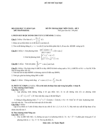 ĐỀ THI THỬ ĐẠI HỌC
BỘ GIÁO DỤC VÀ ĐÀO TẠO ĐỀ ÔN THI ĐẠI HỌC MÔN TOÁN – ĐỀ 5
(ĐỀ THAM KHẢO) Thời gian làm bài: 180 phút .
I. PHẦN BẮT BUỘC DÀNH CHO TẤT CẢ THÍ SINH (7,0 điểm)
Câu I (2 điểm): Cho hàm số
2 1
1
x
y
x
−
=
−
(C)
1. Khảo sát sự biến thiên và vẽ đồ thị (C) của hàm số.
2. Tìm m để đường thẳng d: y = x + m cắt (C) tại hai điểm phân biệt A, B sao cho OAB∆ vuông tại O.
Câu II (2 điểm) 1. Giải phương trình:
( ) ( )x
xx
xx
sin12
cossin
1cos.cos2
+=
+
−
2. Giải hệ phương trình:




=+++
=−+
411
3
22
22
yx
xyyx
Câu III (1 điểm): Tính tích phân: ( )∫ +
2
0
cos
2sin.sin
π
xdxxe x
Câu IV (1điểm): Cho hình chóp S.ABCD có đáy ABCD là hình vuông cạnh a. SA ⊥ (ABCD) và SA = a. Gọi M, N lần
lượt là trung điểm AD, SC.
1. Tính thể tích tứ diện BDMN và khoảng cách từ D đến mp (BMN).
2. Tính góc giữa hai đường thẳng MN và BD
Câu V (1 điểm): Chứng minh rằng:
2
x x
e cos x 2 x , x R
2
+ ≥ + − ∀ ∈
II. PHẦN TỰ CHỌN (3,0 điểm). Tất cả thí sinh chỉ được làm một trong hai phần: A hoặc B.
A. Theo chương trình Chuẩn:
Câu VIa (2 điểm):
1. Lập phương trình đường thẳng d đi qua điểm A(1; 2) và cắt đường tròn (C) có phương trình
( ) ( ) 2512
22
=++− yx theo một dây cung có độ dài bằng 8.
2. Chứng tỏ rằng phương trình 2 2 2 2
2 os . 2sin . 4 4 4sin 0x y z c x y zα α α+ + + − + − − = luôn là phương trình
của một mặt cầu. Tìm α để bán kính mặt cầu là lớn nhất.
Câu VIIa (1 điểm):
Lập số tự nhiên có 5 chữ số khác nhau từ các chữ số {0; 1; 2; 3; 4; 5; 6; 7}. Hãy tính xác suất để lập được số tự
nhiên chia hết cho 5.
B. Theo chương trình Nâng cao:
Câu VIb (2 điểm):
1. Cho ∆ ABC biết: B(2; -1), đường cao qua A có phương trình d1: 3x - 4y + 27 = 0, phân giác trong góc C có
phương trình d2: x + 2y - 5 = 0. Tìm toạ độ điểm A.
Giáo viên : Lê Xuân Mạnh
 