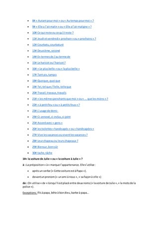  8# « Autantpour moi » ou« Au temps pourmoi » ?
 9# « Elle a l’airmalin » ou « Elle al’airmaligne » ?
 10# Ce qui reste ou ce qu’il reste ?
 11# Jeudi etvendredi« prochain » ou « prochains » ?
 12# Courbatu,courbaturé
 13# Deuxième,second
 14# En termesde /au terme de
 15# Le haricot oul’haricot ?
 16# « Le plusbelle » ou« laplusbelle »
 17# Tant pis,tampis
 18# Quoique,quoi que
 19# Tel,tel que /Telle,telleque
 20# Travail,travaux,travails
 21# « lesmêmespenchantsque moi » ou« … que lesmiens » ?
 22# « à petitfeu » ou « à petitsfeux » ?
 23# L’usage de demi-
 24# Ci-annexé,ci-inclus,ci-joint
 25# Accordavec « gens»
 26# lestoilettes« handicapés » ou« handicapées »
 27# Vive lesvacancesouviventlesvacances ?
 28# Leurchapeauou leurschapeaux ?
 29# Biensur,biensûr
 30# tache,tâche
1#« la voiture de Julie » ou « la voiture à Julie » ?
à : La préposition« à» marque l’appartenance. Elles’utilise :
 aprèsun verbe (« Cette voiture estàPapa »).
 devantunpronom(« unami à nous », « sa façonà elle »)
de : On utilise « de » lorsqu’il estplacé entre deux noms(« lavoiture de Julie»,« la motode la
police »).
Exceptions:filsàpapa, bête à bondieu,barbe à papa…
 