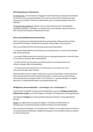 2# À l’attentionde,à l’intentionde
À l’attentionde : onl’utilisedansle langage de l’administrationpourindiquerle destinataire
d’une lettre,d’une note administrative,d’unenvoi etc.Celase fait à l’attention de,pour
marquerque l’onattire l’attention dudestinataire,que l’onsoumetquelque chose à son
attention.
À l’intentionde (quelqu’un) : signifie « pourlui,dansle but que celalui soitagréable,
profitable,bénéfique ».Exemples:Il a achetéce livre à leur intention,dansle but de leur
offrir. Onécritune chanson à l’intention de sonami.
3# À ou chez (établissementscommerciaux)
Chezne s’utilisequ’en parlantde personneset,parextension,d’êtresanimésoud’êtres
personnifiés.Exemples: Il habitechez ses parents.Chezles aigles,le bec est jaune.
Dans le cas d’établissementscommerciaux,quatre cassontpossibles :
– le nomde l’établissementse confondavecunnomde personne :on utilise chez.Exemple:
Aller chezDurand et fils.
– le nomde l’établissementest unnomde choseou ungroupe comprenantunnom de chose,
et l’onutiliseà.Exemple:Aller au Bon Marché.
– ontraite comme nom de chose ce qui étaitautrefoisunnomde personne eton
utilise à.Exemple :Aller à la Samaritaine.
– ontraite comme nom de personne unnomde chose,un acronyme,etc.eton
utilise chez. Exemple :Aller chezFiat.
Attention,dansle casoù l’usage n’estpasfixé, à ouchezsontpossibles :certainsauronten
tête le nomde personne Leclercetdiront chezLeclerc ; d’autres,parune sorte d’ellipse,
dirontà Leclerc pourau magasin Leclerc. On n’utilisera« à» que pour désignerunmagasin
particulier:à l’Auchan detel endroit,au Carrefourdetelle ville.
4# Adjectifou nom de nationalité : « il est français » ou « il est Français » ?
Pourlesnomset adjectifs,lamajuscule estutiliséedansle casoù on désigne une personne
habitant dans un pays ouen étantoriginaire.Exemple: Un Françaismaisun fromagefrançais.
Pourdésignerlalangue on n’utilise jamaisde majuscule.Exemple: Jeveux apprendrele
français.
Astuce : cesrèglesvalentaussi pourlesrégions: un Parisien,uneNormande,un
Asiatiquemaisun monumentparisien,le parler normand, la cuisineasiatique.
Dans la phrase Il est français,si onconsidère que « français» est un adjectif alorsonutilise la
minuscule (solutionpréféréeparl’Académie française),si onle considère comme unattribut
on utilise lamajuscule.
 