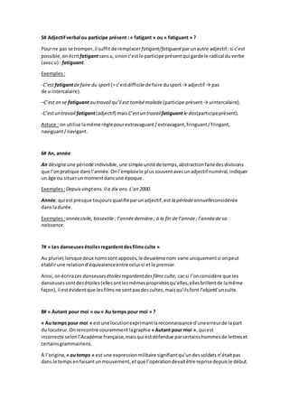 5# Adjectifverbal ou participe présent : « fatigant » ou « fatiguant » ?
Pourne pas se tromper,il suffit de remplacerfatigant/fatiguant parunautre adjectif :si c’est
possible,onécrit fatigantsansu,sinonc’estle participe présentqui garde le radical duverbe
(avecu) : fatiguant.
Exemples:
-C’estfatigantdefaire du sport (= c’estdifficile de faire dusport→ adjectif → pas
de u intercalaire).
–C’est en se fatiguantau travail qu’il est tombémalade (participe présent→ uintercalaire).
-C’estun travail fatigant(adjectif) mais C’estun travailfatiguantle dos(participeprésent).
Astuce : on utilise lamême règlepourextravaguant/extravagant,fringuant/fringant,
naviguant/navigant.
6# An, année
An désigne une période indivisible,une simple unitéde temps,abstractionfaitedesdivisions
que l’onpratique dansl’année.Onl’emploiele plussouventavecunadjectif numéral,indiquer
un âge ou situerunmomentdansune époque.
Exemples:Depuisvingtans. Il a dix ans.L’an 2000.
Année, qui estpresque toujoursqualifiéparunadjectif,est la périodeannuelleconsidérée
dans ladurée.
Exemples:annéecivile, bissextile ; l’annéedernière ; à la fin de l’année; l’annéede sa
naissance.
7# « Les danseusesétoilesregardentdesfilmsculte »
Au pluriel,lorsquedeux nomssontapposés,le deuxièmenom varie uniquementsi onpeut
établirune relationd’équivalenceentre celui-ci etle premier.
Ainsi,onécriraLes danseusesétoilesregardentdesfilms culte, car si l’onconsidère que les
danseusessontdesétoiles(ellesontlesmêmespropriétésqu’elles,ellesbrillentde lamême
façon), il estévidentque lesfilmsne sontpasdescultes,maisqu’ilsfont l’objetd’unculte.
8# « Autant pour moi » ou « Au temps pour moi » ?
« Au temps pour moi » estune locutionexprimantlareconnaissance d’uneerreurde lapart
du locuteur.Onrencontre courammentlagraphie «Autant pour moi », qui est
incorrecte selonl’Académie française,maisqui estdéfendue parcertainshommesde lettreset
certainsgrammairiens.
À l’origine, «autemps » est une expressionmilitaire signifiantqu’undessoldats n’étaitpas
dans le tempsenfaisantunmouvement,etque l’opérationdevaitêtre reprisedepuisle début.
 