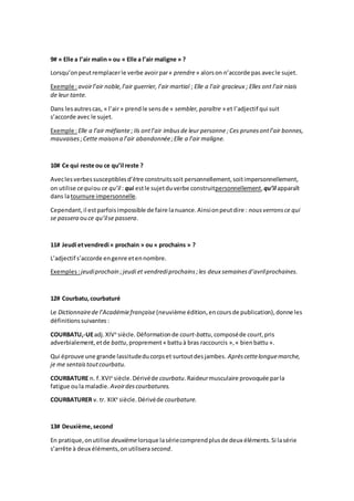 9# « Elle a l’air malin» ou « Elle a l’air maligne » ?
Lorsqu’onpeutremplacerle verbe avoirpar« prendre» alorson n’accorde pas avecle sujet.
Exemple :avoirl’air noble,l’air guerrier, l’air martial ; Elle a l’air gracieux ; Elles ont l’air niais
de leur tante.
Dans lesautrescas, « l’air» prendle sensde « sembler,paraître » et l’adjectif qui suit
s’accorde avec le sujet.
Exemple :Elle a l’air méfiante; Ils ontl’air imbusde leur personne ;Ces prunesontl’air bonnes,
mauvaises ;Cette maison a l’air abandonnée;Elle a l’air maligne.
10# Ce qui reste ou ce qu’il reste ?
Aveclesverbessusceptiblesd’être construitssoit personnellement,soitimpersonnellement,
on utilise cequiou ce qu’il : qui estle sujetduverbe construitpersonnellement, qu’il apparaît
dans latournure impersonnelle.
Cependant,il estparfoisimpossible de faire lanuance.Ainsionpeutdire : nousverronsce qui
se passera ouce qu’ilse passera.
11# Jeudi etvendredi « prochain » ou « prochains » ?
L’adjectif s’accorde engenre etennombre.
Exemples:jeudiprochain ;jeudi et vendrediprochains;les deux semainesd’avrilprochaines.
12# Courbatu,courbaturé
Le Dictionnairede l’Académiefrançaise (neuvième édition,encoursde publication),donne les
définitionssuivantes :
COURBATU,-UEadj.XIVe
siècle.Déformationde court-battu,composéde court,pris
adverbialement,etde battu,proprement« battuà bras raccourcis »,« bienbattu ».
Qui éprouve une grande lassitudeducorpset surtoutdesjambes. Aprèscettelonguemarche,
je me sentaistoutcourbatu.
COURBATURE n. f.XVIe
siècle.Dérivéde courbatu.Raideurmusculaire provoquée parla
fatigue oula maladie. Avoirdescourbatures.
COURBATURER v. tr. XIXe
siècle.Dérivéde courbature.
13# Deuxième,second
En pratique,onutilise deuxièmelorsque lasériecomprendplusde deux éléments.Si lasérie
s’arrête à deux éléments,onutilisera second.
 