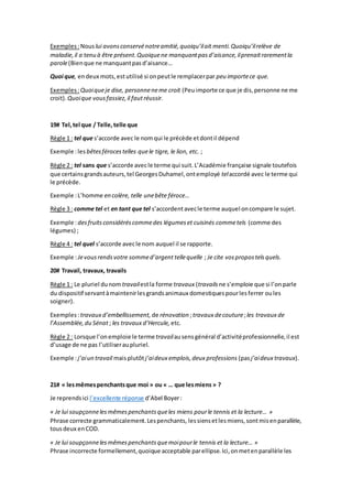 Exemples:Nouslui avonsconservénotreamitié,quoiqu’ilait menti.Quoiqu’ilrelève de
maladie,il a tenu à être présent.Quoiquene manquantpasd’aisance,ilprenaitrarementla
parole(Bienque ne manquantpasd’aisance…
Quoi que, endeux mots,estutilisé si onpeutle remplacerpar peu importece que.
Exemples:Quoiqueje dise, personneneme croit (Peuimporte ce que je dis,personne ne me
croit).Quoique vousfassiez,il fautréussir.
19# Tel,tel que / Telle,telle que
Règle 1 : tel que s’accorde avec le nomqui le précède etdontil dépend
Exemple :les bêtesférocestelles quele tigre, le lion, etc. ;
Règle 2 : tel sans que s’accorde avecle terme qui suit. L’Académie française signale toutefois
que certainsgrandsauteurs,tel GeorgesDuhamel,ontemployé telaccordé avec le terme qui
le précède.
Exemple :L’homme en colère, telle unebête féroce…
Règle 3 : comme tel et en tant que tel s’accordentavecle terme auquel oncompare le sujet.
Exemple :desfruitsconsidéréscommedes légumeset cuisinés commetels (comme des
légumes) ;
Règle 4 : tel quel s’accorde avecle nom auquel il se rapporte.
Exemple :Jevousrendsvotre sommed’argent tellequelle ; Je cite vospropostelsquels.
20# Travail, travaux, travails
Règle 1 : Le pluriel dunom travailestla forme travaux (travails ne s’emploie que si l’onparle
du dispositif servantàmaintenirlesgrandsanimaux domestiquespourlesferrer oules
soigner).
Exemples:travaux d’embellissement, de rénovation ;travaux decouture;les travaux de
l’Assemblée,du Sénat ; les travaux d’Hercule, etc.
Règle 2 : Lorsque l’onemploie le termetravailausensgénéral d’activitéprofessionnelle,il est
d’usage de ne pas l’utiliseraupluriel.
Exemple :j’aiun travail maisplutôtj’aideux emplois,deux professions (pasj’aideux travaux).
21# « lesmêmespenchantsque moi » ou « … que lesmiens » ?
Je reprendsici l’excellente réponse d’Abel Boyer:
« Je lui soupçonnelesmêmespenchantsqueles miens pourle tennis et la lecture… »
Phrase correcte grammaticalement.Lespenchants, lessiensetlesmiens,sontmisenparallèle,
tousdeux enCOD.
« Je lui soupçonnelesmêmespenchantsquemoipourle tennis et la lecture… »
Phrase incorrecte formellement,quoique acceptable parellipse.Ici,onmetenparallèle les
 