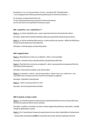penchants« à lui » et lespenchants« à moi », tousdeux COI.Il faudraitdonc:
« Je lui soupçonnelesmêmespenchantsqu‘àmoipourle tenniset la lecture… »
En revanche,onpourraitdire biensûr:
Il a les mêmespenchantsquemoipourle tenniset la lecture.
où il etmoi sont misenparallèle entantque sujets.
22# « à petit feu» ou « à petitsfeux » ?
Règle 1 : on utilise à petitfeu sans -x pour exprimerlalenteuretladurée de l’action.
Exemple :jefais rôtir la viandeà petit feu (idée que çaprenddu temps etque ça dure).
Règle 2 : on utilise seulement feux avecun-x danscertainscas comme « briller de mille feux« ,
lorsqu’onparle de plusieursfeux(pluriel).
Exemples:entredeux feux,les feux deposition.
23# L’usage de demi-
Règle 1 : Placé devantunnom ou unadjectif,« demi » estinvariable :
Exemples:unedemi-heure,desdemi-frères,despetitspoisdemi-fins
Règle 2 : Placé derrière unnomou unadjectif,« demi » peutprendre lamarque duféminin,
maisjamaiscelle dupluriel :
Exemples:deux heuresetdemie, trois moiset demi
Règle 3 : La locution« à demi »,qu’ontrouve dans« à demi-mot» ou« à demi nu », est
invariable maisn’estpassuivie d’untraitd’uniondevantunadjectif.
Exemples:la fenêtre à demifermée.
Règle 4 : « demi » peutaussi être un nom
Exemple :Ils ontbu quatredemis de bière.
24# Ci-annexé,ci-inclus,ci-joint
Règle 1 : on accorde quandcesexpressionssuiventdirectementle nomoulorsqu’ellessont
attributsdusujet(Les lettres sontci-jointes).
Exemples :La lettre ci-annexée;La note ci-incluse apportelesprécisions nécessaires ; Veuillez
remplir la déclaration ci-jointe.
Règle 2 : On n’accorde pas lorsque cesexpressionsontune valeuradverbiale,etnotamment:
– lorsqu’ellessontplacées entête d’une phrase sansverbe,devantungroupe nominal.
 