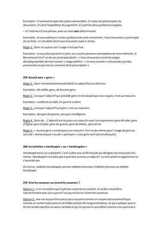 Exemples:Ci-annexéla copiedes pièces demandées.Ci-incluslesphotocopiesdu
document;Ci-jointl’expédition du jugement ;Ci-jointles deux quittancesexigées.
– à l’intérieurd’une phrase,avecunnom sans déterminant.
Exemples:Jevousadresseci-inclus quittancedevotre versement ; Voustrouverezci-jointcopie
du contrat; La circulaire dontvoustrouverezcopieci-inclus.
Règle 3 : Dans lesautrescas l’usage n’estpasfixé.
Exemples:Jevousfaisparvenirci-joint,ou ci-jointsplusieursexemplairesde mon mémoire. Si
Bernanosécrità l’unde sescorrespondants :« Voustrouverezci-jointles pages
dactylographiéesdemon roman »,Hugopréfère :« Je vousenvoieci-inclusesdes paroles
prononcées ici parmoi au momentdela proscription ».
25# Accord avec « gens »
Règle 1 : Gens immédiatementprécédéd’unadjectifestauféminin.
Exemples:devieilles gens,de bonnesgens.
Règle 2 : Lorsque l’adjectif qui précède gens enestséparé parune virgule,il estaumasculin.
Exemples:confiantsetnaïfs,les gensle croient.
Règle 3 : Lorsque l’adjectif suit gens,il estaumasculin.
Exemples:desgensbruyants;desgens intelligents.
Règle 4 : Gensde… L’adjectif esttoujoursaumasculinaveclesexpressions gensderobe,gens
d’Église,gensd’épée,gensde guerre,gensde lettres, gensde loi.
Règle 5 : « Jeunesgens » esttoujoursaumasculin.Il enva de même pourl’usage degens au
sensde « domestiques » oude « partisans » (nosgenssontsûrset dévoués).
26# lestoilettes«handicapés» ou « handicapées»
Handicapéestici un substantif,c’est-à-dire une unitélexicale qui désigneune chose parelle-
même. Handicapén’estdoncpasà prendre comme unadjectif. Le nomplacé enappositionne
s’accorde pas.
On écrira: toilettes handicapés comme toiletteshommes/ toilettes femmes outoilette
handicapé.
27# Vive lesvacances ou viventlesvacances ?
Option1 : si on considère que laphrase exprime unsouhait,le verbes’accordera
naturellementavecsonsujetetl’onpourraécrire Viventlesvacances.
Option2 : vive est aujourd’hui perçuplussouventcomme unsimplemotexclamatif que
comme un verbe traduisantunvéritablesouhaitde longueexistence,ce qui explique que ce
terme tende àperdre sa valeurverbale etqu’onpuissele considérercomme une particule à
 
