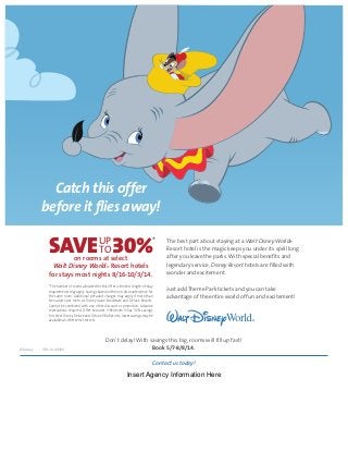 Catch this offer
before it flies away!
on rooms at select
Walt Disney World® Resort hotels
for stays most nights 8/16-10/3/14.
*The number of rooms allocated for this offer is limited. Length-of-stay
requirements may apply. Savings based on the non-discounted price for
the same room. Additional per-adult charges may apply if more than
two adults per room at Disney Value, Moderate and Deluxe Resorts.
Cannot be combined with any other discount or promotion. Advance
reservations required. Offer excludes 3-Bedroom Villas. 30% savings
for select Disney Deluxe and Deluxe Villa Resorts; lower savings may be
available at other select resorts.
UP
TOSAVE 30%* The best part about staying at a Walt Disney World®
Resort hotel is the magic keeps you under its spell long
after you leave the parks. With special benefits and
legendary service, Disney Resort hotels are filled with
wonder and excitement.
Just add Theme Park tickets and you can take
advantage of the entire world of fun and excitement!
Don’t delay! With savings this big, rooms will fill up fast!
Book 5/7-8/8/14.©Disney CSV-14-33300
Contact us today!
Insert Agency Information Here
 