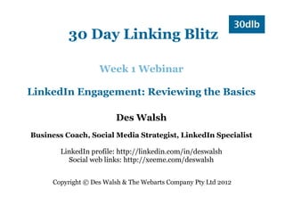 30 Day Linking Blitz

                    Week 1 Webinar

LinkedIn Engagement: Reviewing the Basics

                         Des Walsh
Business Coach, Social Media Strategist, LinkedIn Specialist

        LinkedIn profile: http://linkedin.com/in/deswalsh
          Social web links: http://xeeme.com/deswalsh


      Copyright © Des Walsh & The Webarts Company Pty Ltd 2012
 