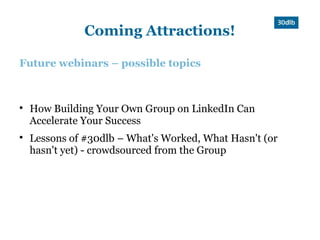 Coming Attractions!

Future webinars – possible topics




    How Building Your Own Group on LinkedIn Can
    Accelerate Your Success

    Lessons of #30dlb – What's Worked, What Hasn't (or
    hasn't yet) - crowdsourced from the Group
 