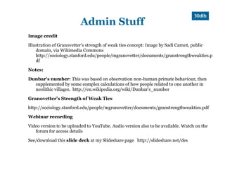 Admin Stuff
Image credit

Illustration of Granovetter’s strength of weak ties concept: Image by Sadi Carnot, public
    domain, via Wikimedia Commons
    http://sociology.stanford.edu/people/mgranovetter/documents/granstrengthweakties.p
    df

Notes:

Dunbar's number: This was based on observation non-human primate behaviour, then
  supplemented by some complex calculations of how people related to one another in
  neolithic villages. http://en.wikipedia.org/wiki/Dunbar's_number

Granovetter's Strength of Weak Ties

http://sociology.stanford.edu/people/mgranovetter/documents/granstrengthweakties.pdf

Webinar recording

Video version to be uploaded to YouTube. Audio version also to be available. Watch on the
   forum for access details

See/download this slide deck at my Slideshare page http://slideshare.net/des
 