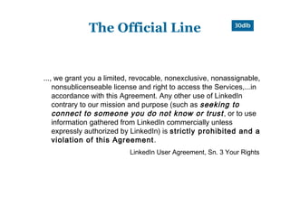 The Official Line


..., we grant you a limited, revocable, nonexclusive, nonassignable,
    nonsublicenseable license and right to access the Services,...in
    accordance with this Agreement. Any other use of LinkedIn
    contrary to our mission and purpose (such as seeking to
    connect to someone you do not know or trust , or to use
    information gathered from LinkedIn commercially unless
    expressly authorized by LinkedIn) is strictly prohibited and a
    violation of this Agreement .
                           LinkedIn User Agreement, Sn. 3 Your Rights
 