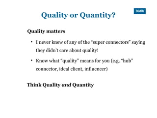 Quality or Quantity?

Quality matters

 
     I never knew of any of the “super connectors” saying
     they didn't care about quality!
 
     Know what “quality” means for you (e.g. “hub”
     connector, ideal client, influencer)


Think Quality and Quantity
 
