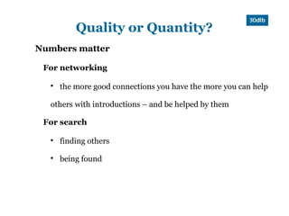 Quality or Quantity?
Numbers matter

 For networking

  
      the more good connections you have the more you can help

  others with introductions – and be helped by them

 For search

  
      finding others
  
      being found
 