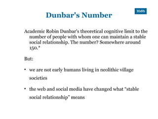 Dunbar's Number

Academic Robin Dunbar's theoretical cognitive limit to the
  number of people with whom one can maintain a stable
  social relationship. The number? Somewhere around
  150.*

But:


    we are not early humans living in neolithic village
    societies


    the web and social media have changed what “stable
    social relationship” means
 