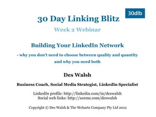 30 Day Linking Blitz
                    Week 2 Webinar

       Building Your LinkedIn Network
- why you don't need to choose between quality and quantity
                    and why you need both


                         Des Walsh
Business Coach, Social Media Strategist, LinkedIn Specialist

        LinkedIn profile: http://linkedin.com/in/deswalsh
          Social web links: http://xeeme.com/deswalsh

      Copyright © Des Walsh & The Webarts Company Pty Ltd 2012
 