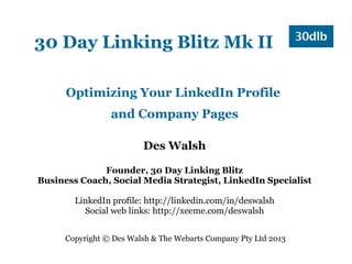 30 Day Linking Blitz Mk II

      Optimizing Your LinkedIn Profile
                 and Company Pages

                         Des Walsh

              Founder, 30 Day Linking Blitz
Business Coach, Social Media Strategist, LinkedIn Specialist

        LinkedIn profile: http://linkedin.com/in/deswalsh
          Social web links: http://xeeme.com/deswalsh


      Copyright © Des Walsh & The Webarts Company Pty Ltd 2013
 